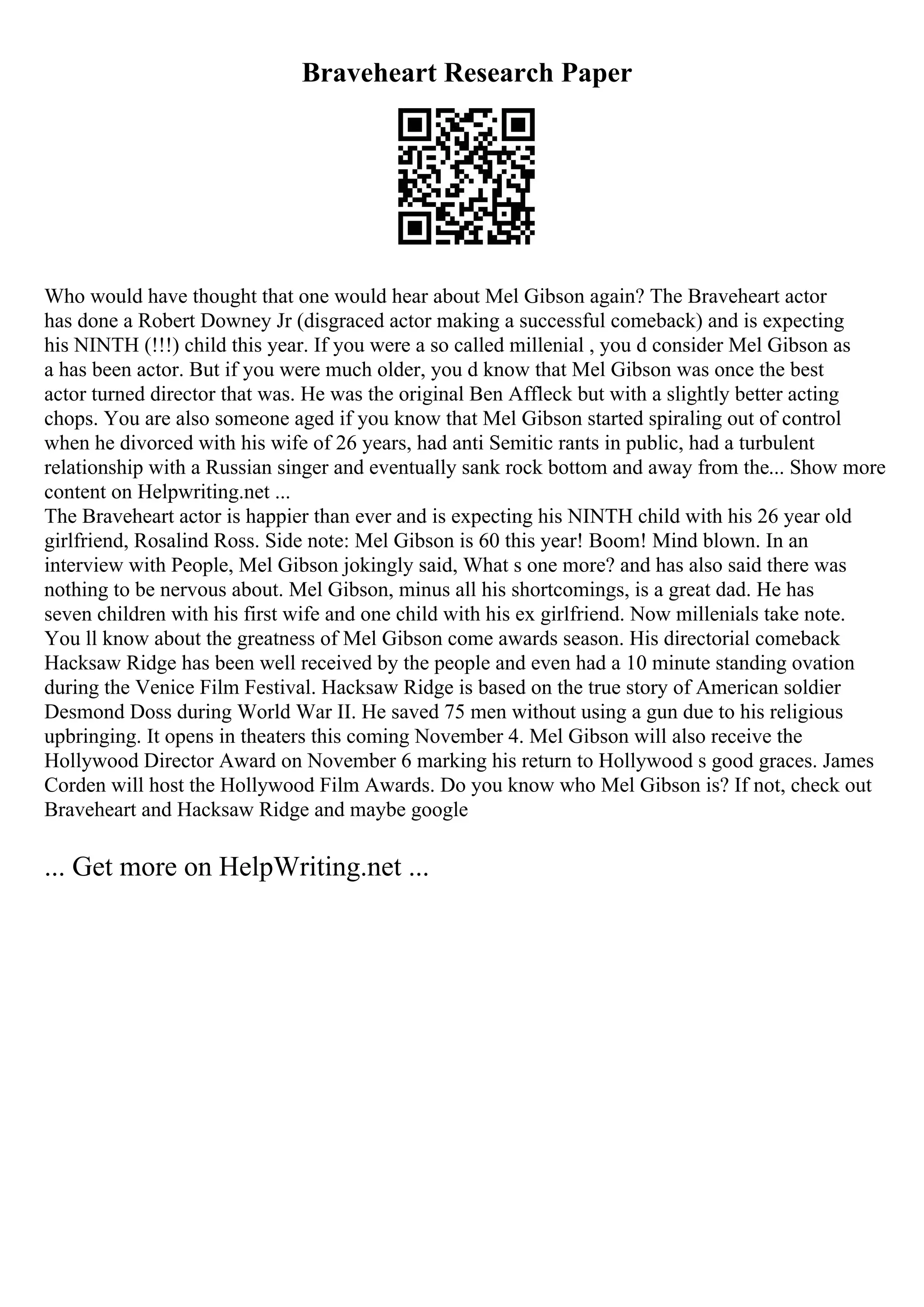 Braveheart Research Paper
Who would have thought that one would hear about Mel Gibson again? The Braveheart actor
has done a Robert Downey Jr (disgraced actor making a successful comeback) and is expecting
his NINTH (!!!) child this year. If you were a so called millenial , you d consider Mel Gibson as
a has been actor. But if you were much older, you d know that Mel Gibson was once the best
actor turned director that was. He was the original Ben Affleck but with a slightly better acting
chops. You are also someone aged if you know that Mel Gibson started spiraling out of control
when he divorced with his wife of 26 years, had anti Semitic rants in public, had a turbulent
relationship with a Russian singer and eventually sank rock bottom and away from the... Show more
content on Helpwriting.net ...
The Braveheart actor is happier than ever and is expecting his NINTH child with his 26 year old
girlfriend, Rosalind Ross. Side note: Mel Gibson is 60 this year! Boom! Mind blown. In an
interview with People, Mel Gibson jokingly said, What s one more? and has also said there was
nothing to be nervous about. Mel Gibson, minus all his shortcomings, is a great dad. He has
seven children with his first wife and one child with his ex girlfriend. Now millenials take note.
You ll know about the greatness of Mel Gibson come awards season. His directorial comeback
Hacksaw Ridge has been well received by the people and even had a 10 minute standing ovation
during the Venice Film Festival. Hacksaw Ridge is based on the true story of American soldier
Desmond Doss during World War II. He saved 75 men without using a gun due to his religious
upbringing. It opens in theaters this coming November 4. Mel Gibson will also receive the
Hollywood Director Award on November 6 marking his return to Hollywood s good graces. James
Corden will host the Hollywood Film Awards. Do you know who Mel Gibson is? If not, check out
Braveheart and Hacksaw Ridge and maybe google
... Get more on HelpWriting.net ...
 