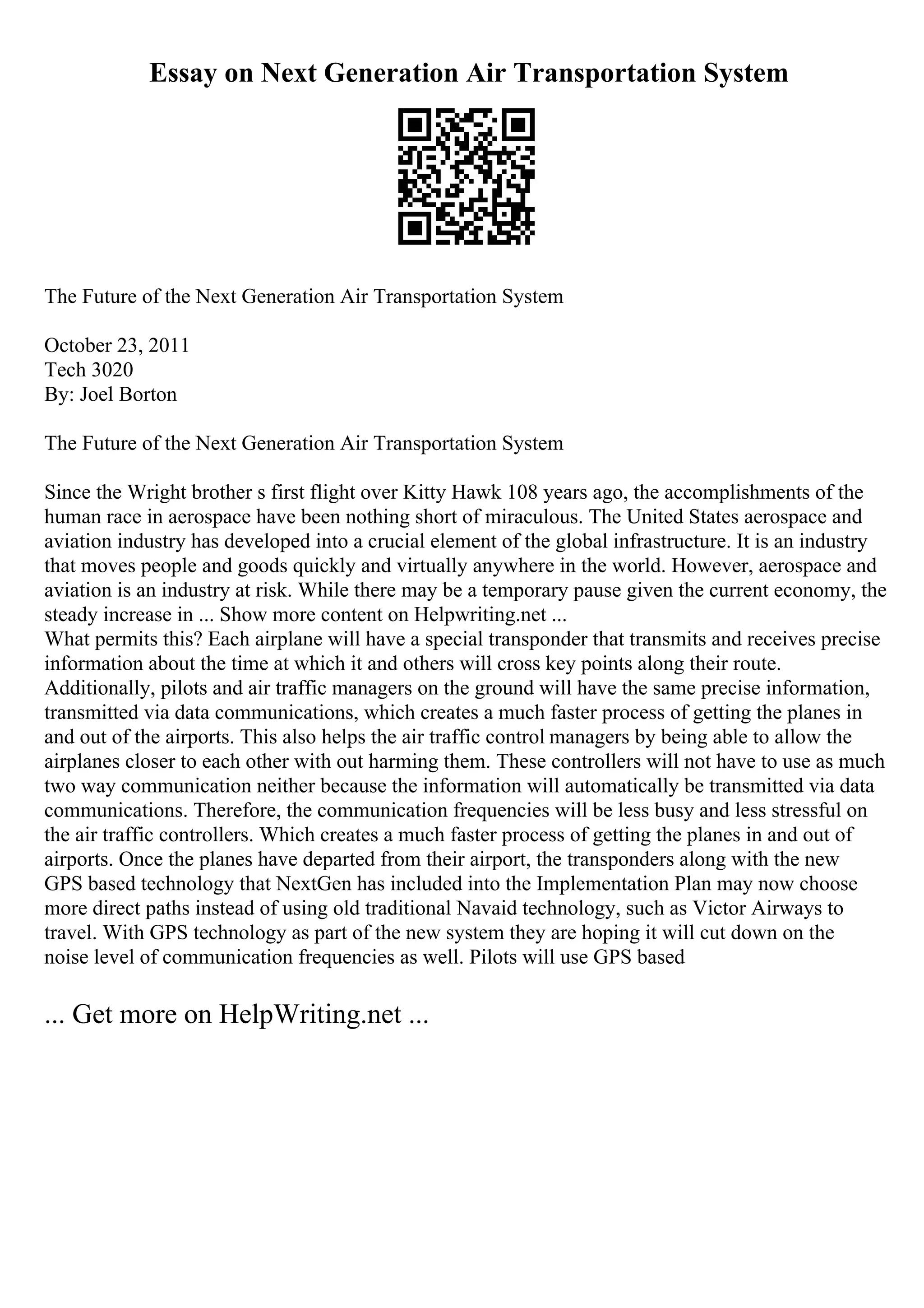 Essay on Next Generation Air Transportation System
The Future of the Next Generation Air Transportation System
October 23, 2011
Tech 3020
By: Joel Borton
The Future of the Next Generation Air Transportation System
Since the Wright brother s first flight over Kitty Hawk 108 years ago, the accomplishments of the
human race in aerospace have been nothing short of miraculous. The United States aerospace and
aviation industry has developed into a crucial element of the global infrastructure. It is an industry
that moves people and goods quickly and virtually anywhere in the world. However, aerospace and
aviation is an industry at risk. While there may be a temporary pause given the current economy, the
steady increase in ... Show more content on Helpwriting.net ...
What permits this? Each airplane will have a special transponder that transmits and receives precise
information about the time at which it and others will cross key points along their route.
Additionally, pilots and air traffic managers on the ground will have the same precise information,
transmitted via data communications, which creates a much faster process of getting the planes in
and out of the airports. This also helps the air traffic control managers by being able to allow the
airplanes closer to each other with out harming them. These controllers will not have to use as much
two way communication neither because the information will automatically be transmitted via data
communications. Therefore, the communication frequencies will be less busy and less stressful on
the air traffic controllers. Which creates a much faster process of getting the planes in and out of
airports. Once the planes have departed from their airport, the transponders along with the new
GPS based technology that NextGen has included into the Implementation Plan may now choose
more direct paths instead of using old traditional Navaid technology, such as Victor Airways to
travel. With GPS technology as part of the new system they are hoping it will cut down on the
noise level of communication frequencies as well. Pilots will use GPS based
... Get more on HelpWriting.net ...
 