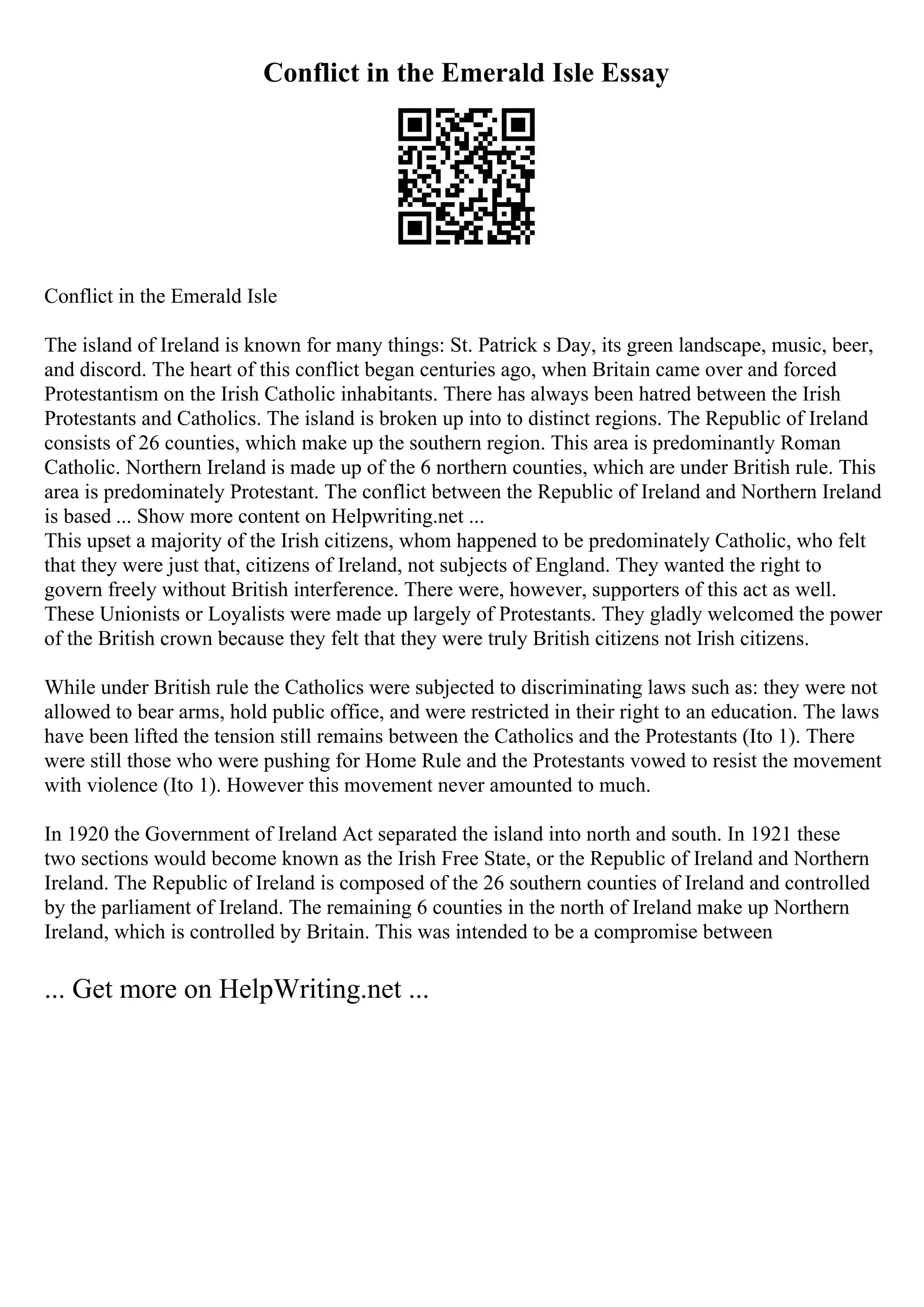 Conflict in the Emerald Isle Essay
Conflict in the Emerald Isle
The island of Ireland is known for many things: St. Patrick s Day, its green landscape, music, beer,
and discord. The heart of this conflict began centuries ago, when Britain came over and forced
Protestantism on the Irish Catholic inhabitants. There has always been hatred between the Irish
Protestants and Catholics. The island is broken up into to distinct regions. The Republic of Ireland
consists of 26 counties, which make up the southern region. This area is predominantly Roman
Catholic. Northern Ireland is made up of the 6 northern counties, which are under British rule. This
area is predominately Protestant. The conflict between the Republic of Ireland and Northern Ireland
is based ... Show more content on Helpwriting.net ...
This upset a majority of the Irish citizens, whom happened to be predominately Catholic, who felt
that they were just that, citizens of Ireland, not subjects of England. They wanted the right to
govern freely without British interference. There were, however, supporters of this act as well.
These Unionists or Loyalists were made up largely of Protestants. They gladly welcomed the power
of the British crown because they felt that they were truly British citizens not Irish citizens.
While under British rule the Catholics were subjected to discriminating laws such as: they were not
allowed to bear arms, hold public office, and were restricted in their right to an education. The laws
have been lifted the tension still remains between the Catholics and the Protestants (Ito 1). There
were still those who were pushing for Home Rule and the Protestants vowed to resist the movement
with violence (Ito 1). However this movement never amounted to much.
In 1920 the Government of Ireland Act separated the island into north and south. In 1921 these
two sections would become known as the Irish Free State, or the Republic of Ireland and Northern
Ireland. The Republic of Ireland is composed of the 26 southern counties of Ireland and controlled
by the parliament of Ireland. The remaining 6 counties in the north of Ireland make up Northern
Ireland, which is controlled by Britain. This was intended to be a compromise between
... Get more on HelpWriting.net ...
 
