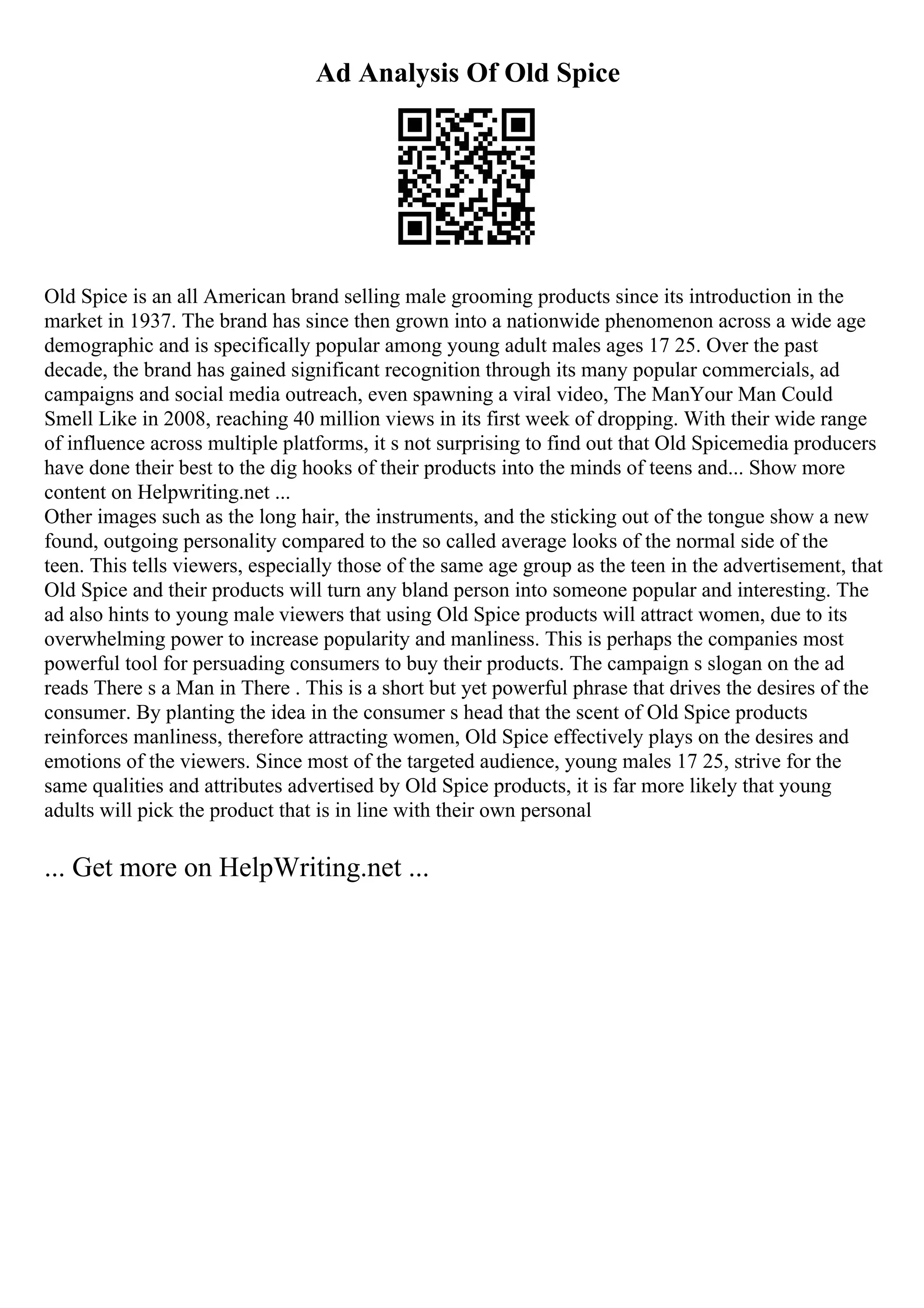 Ad Analysis Of Old Spice
Old Spice is an all American brand selling male grooming products since its introduction in the
market in 1937. The brand has since then grown into a nationwide phenomenon across a wide age
demographic and is specifically popular among young adult males ages 17 25. Over the past
decade, the brand has gained significant recognition through its many popular commercials, ad
campaigns and social media outreach, even spawning a viral video, The ManYour Man Could
Smell Like in 2008, reaching 40 million views in its first week of dropping. With their wide range
of influence across multiple platforms, it s not surprising to find out that Old Spicemedia producers
have done their best to the dig hooks of their products into the minds of teens and... Show more
content on Helpwriting.net ...
Other images such as the long hair, the instruments, and the sticking out of the tongue show a new
found, outgoing personality compared to the so called average looks of the normal side of the
teen. This tells viewers, especially those of the same age group as the teen in the advertisement, that
Old Spice and their products will turn any bland person into someone popular and interesting. The
ad also hints to young male viewers that using Old Spice products will attract women, due to its
overwhelming power to increase popularity and manliness. This is perhaps the companies most
powerful tool for persuading consumers to buy their products. The campaign s slogan on the ad
reads There s a Man in There . This is a short but yet powerful phrase that drives the desires of the
consumer. By planting the idea in the consumer s head that the scent of Old Spice products
reinforces manliness, therefore attracting women, Old Spice effectively plays on the desires and
emotions of the viewers. Since most of the targeted audience, young males 17 25, strive for the
same qualities and attributes advertised by Old Spice products, it is far more likely that young
adults will pick the product that is in line with their own personal
... Get more on HelpWriting.net ...
 
