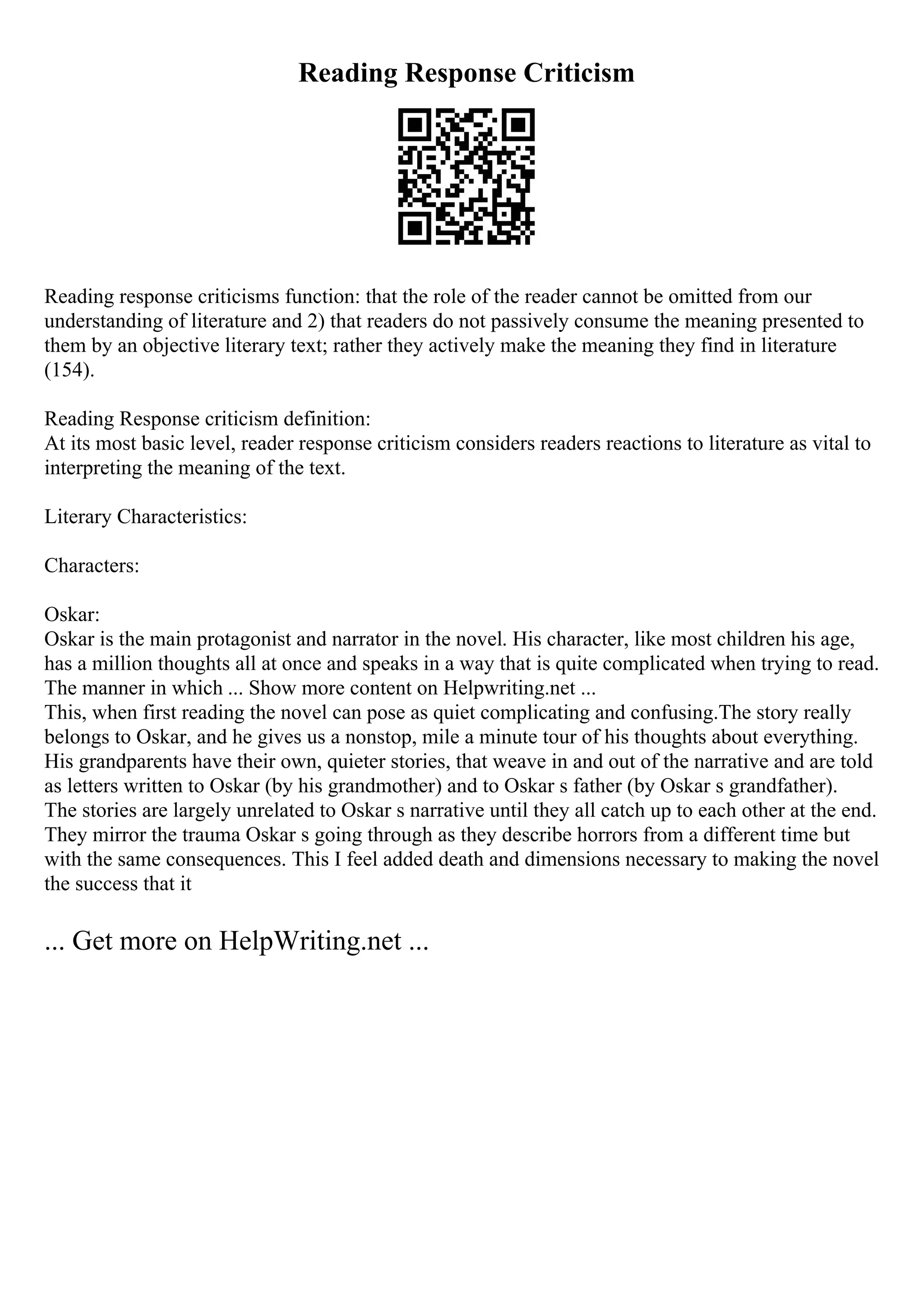 Reading Response Criticism
Reading response criticisms function: that the role of the reader cannot be omitted from our
understanding of literature and 2) that readers do not passively consume the meaning presented to
them by an objective literary text; rather they actively make the meaning they find in literature
(154).
Reading Response criticism definition:
At its most basic level, reader response criticism considers readers reactions to literature as vital to
interpreting the meaning of the text.
Literary Characteristics:
Characters:
Oskar:
Oskar is the main protagonist and narrator in the novel. His character, like most children his age,
has a million thoughts all at once and speaks in a way that is quite complicated when trying to read.
The manner in which ... Show more content on Helpwriting.net ...
This, when first reading the novel can pose as quiet complicating and confusing.The story really
belongs to Oskar, and he gives us a nonstop, mile a minute tour of his thoughts about everything.
His grandparents have their own, quieter stories, that weave in and out of the narrative and are told
as letters written to Oskar (by his grandmother) and to Oskar s father (by Oskar s grandfather).
The stories are largely unrelated to Oskar s narrative until they all catch up to each other at the end.
They mirror the trauma Oskar s going through as they describe horrors from a different time but
with the same consequences. This I feel added death and dimensions necessary to making the novel
the success that it
... Get more on HelpWriting.net ...
 