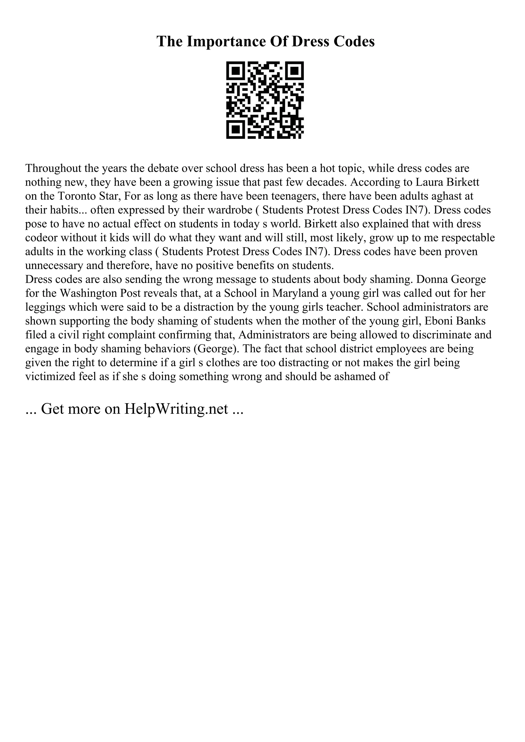 The Importance Of Dress Codes
Throughout the years the debate over school dress has been a hot topic, while dress codes are
nothing new, they have been a growing issue that past few decades. According to Laura Birkett
on the Toronto Star, For as long as there have been teenagers, there have been adults aghast at
their habits... often expressed by their wardrobe ( Students Protest Dress Codes IN7). Dress codes
pose to have no actual effect on students in today s world. Birkett also explained that with dress
codeor without it kids will do what they want and will still, most likely, grow up to me respectable
adults in the working class ( Students Protest Dress Codes IN7). Dress codes have been proven
unnecessary and therefore, have no positive benefits on students.
Dress codes are also sending the wrong message to students about body shaming. Donna George
for the Washington Post reveals that, at a School in Maryland a young girl was called out for her
leggings which were said to be a distraction by the young girls teacher. School administrators are
shown supporting the body shaming of students when the mother of the young girl, Eboni Banks
filed a civil right complaint confirming that, Administrators are being allowed to discriminate and
engage in body shaming behaviors (George). The fact that school district employees are being
given the right to determine if a girl s clothes are too distracting or not makes the girl being
victimized feel as if she s doing something wrong and should be ashamed of
... Get more on HelpWriting.net ...
 