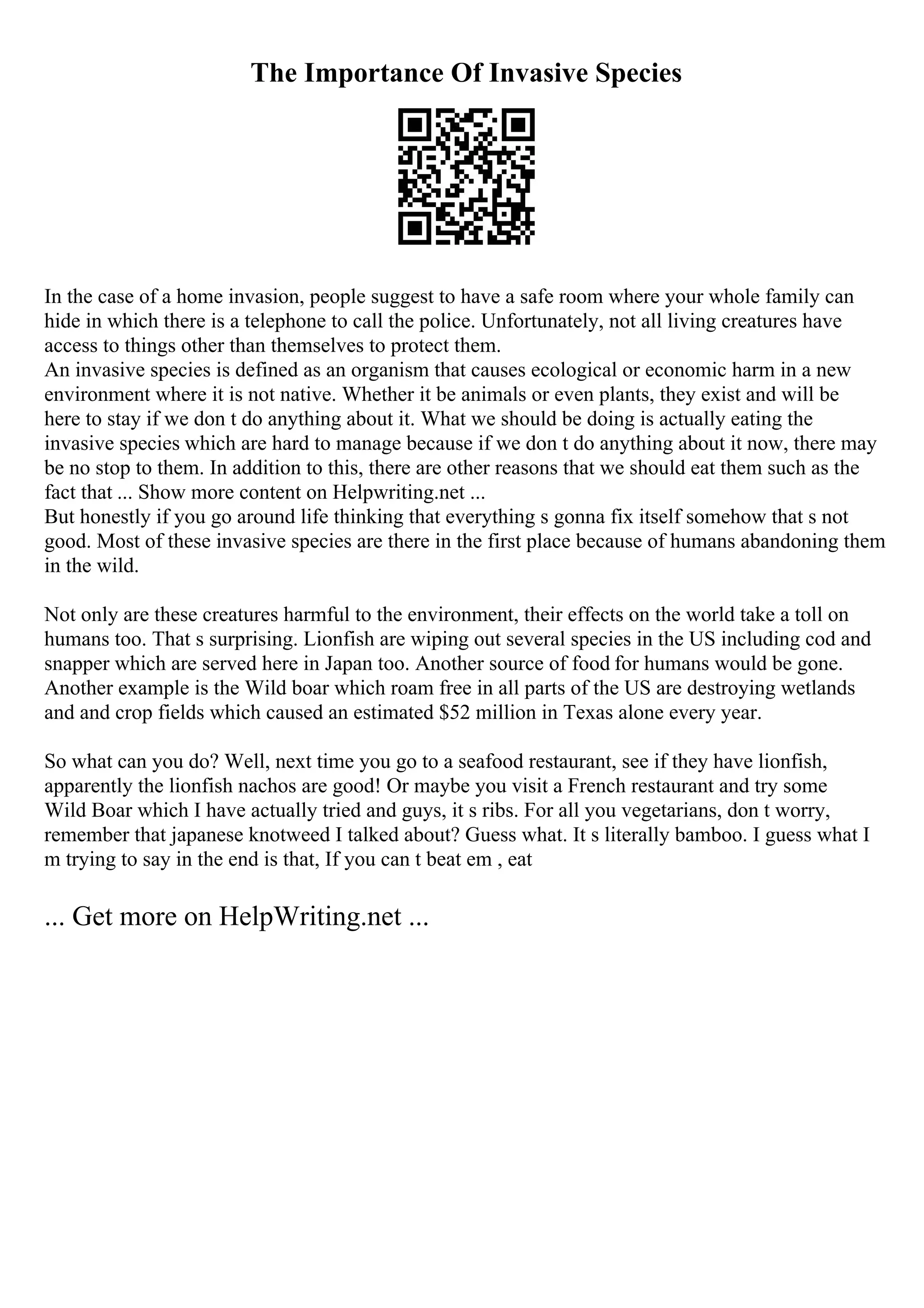 The Importance Of Invasive Species
In the case of a home invasion, people suggest to have a safe room where your whole family can
hide in which there is a telephone to call the police. Unfortunately, not all living creatures have
access to things other than themselves to protect them.
An invasive species is defined as an organism that causes ecological or economic harm in a new
environment where it is not native. Whether it be animals or even plants, they exist and will be
here to stay if we don t do anything about it. What we should be doing is actually eating the
invasive species which are hard to manage because if we don t do anything about it now, there may
be no stop to them. In addition to this, there are other reasons that we should eat them such as the
fact that ... Show more content on Helpwriting.net ...
But honestly if you go around life thinking that everything s gonna fix itself somehow that s not
good. Most of these invasive species are there in the first place because of humans abandoning them
in the wild.
Not only are these creatures harmful to the environment, their effects on the world take a toll on
humans too. That s surprising. Lionfish are wiping out several species in the US including cod and
snapper which are served here in Japan too. Another source of food for humans would be gone.
Another example is the Wild boar which roam free in all parts of the US are destroying wetlands
and and crop fields which caused an estimated $52 million in Texas alone every year.
So what can you do? Well, next time you go to a seafood restaurant, see if they have lionfish,
apparently the lionfish nachos are good! Or maybe you visit a French restaurant and try some
Wild Boar which I have actually tried and guys, it s ribs. For all you vegetarians, don t worry,
remember that japanese knotweed I talked about? Guess what. It s literally bamboo. I guess what I
m trying to say in the end is that, If you can t beat em , eat
... Get more on HelpWriting.net ...
 