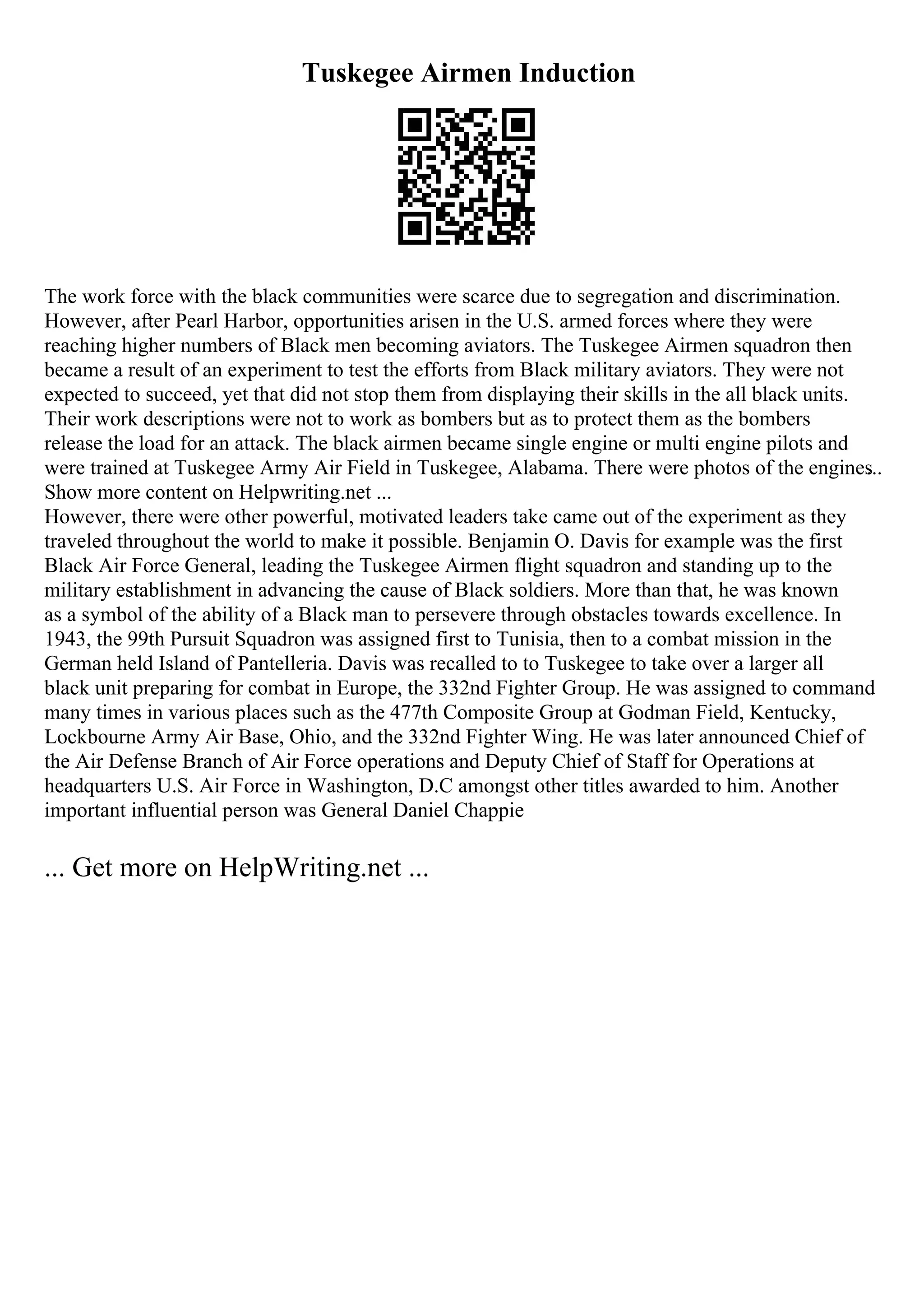 Tuskegee Airmen Induction
The work force with the black communities were scarce due to segregation and discrimination.
However, after Pearl Harbor, opportunities arisen in the U.S. armed forces where they were
reaching higher numbers of Black men becoming aviators. The Tuskegee Airmen squadron then
became a result of an experiment to test the efforts from Black military aviators. They were not
expected to succeed, yet that did not stop them from displaying their skills in the all black units.
Their work descriptions were not to work as bombers but as to protect them as the bombers
release the load for an attack. The black airmen became single engine or multi engine pilots and
were trained at Tuskegee Army Air Field in Tuskegee, Alabama. There were photos of the engines
...
Show more content on Helpwriting.net ...
However, there were other powerful, motivated leaders take came out of the experiment as they
traveled throughout the world to make it possible. Benjamin O. Davis for example was the first
Black Air Force General, leading the Tuskegee Airmen flight squadron and standing up to the
military establishment in advancing the cause of Black soldiers. More than that, he was known
as a symbol of the ability of a Black man to persevere through obstacles towards excellence. In
1943, the 99th Pursuit Squadron was assigned first to Tunisia, then to a combat mission in the
German held Island of Pantelleria. Davis was recalled to to Tuskegee to take over a larger all
black unit preparing for combat in Europe, the 332nd Fighter Group. He was assigned to command
many times in various places such as the 477th Composite Group at Godman Field, Kentucky,
Lockbourne Army Air Base, Ohio, and the 332nd Fighter Wing. He was later announced Chief of
the Air Defense Branch of Air Force operations and Deputy Chief of Staff for Operations at
headquarters U.S. Air Force in Washington, D.C amongst other titles awarded to him. Another
important influential person was General Daniel Chappie
... Get more on HelpWriting.net ...
 
