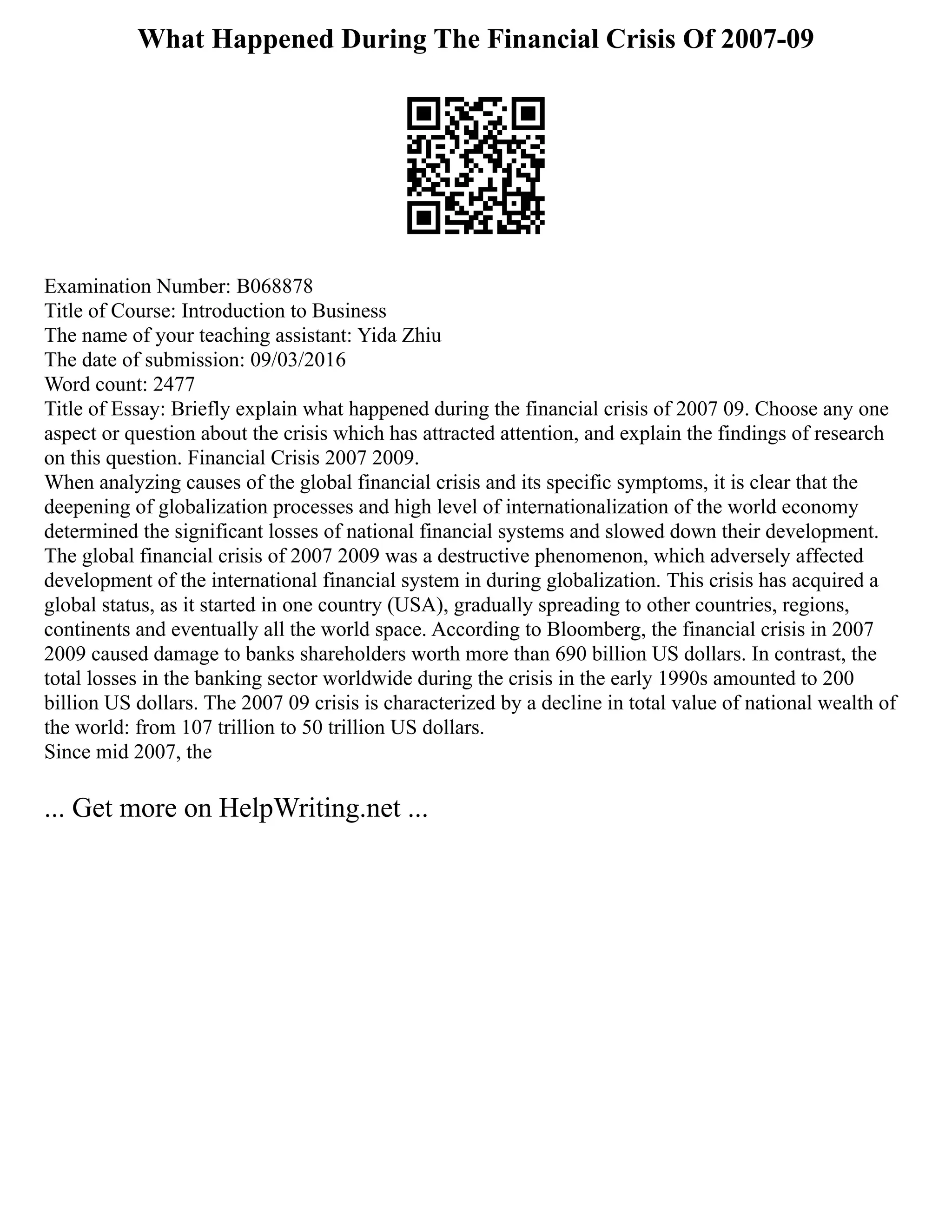 What Happened During The Financial Crisis Of 2007-09
Examination Number: B068878
Title of Course: Introduction to Business
The name of your teaching assistant: Yida Zhiu
The date of submission: 09/03/2016
Word count: 2477
Title of Essay: Briefly explain what happened during the financial crisis of 2007 09. Choose any one
aspect or question about the crisis which has attracted attention, and explain the findings of research
on this question. Financial Crisis 2007 2009.
When analyzing causes of the global financial crisis and its specific symptoms, it is clear that the
deepening of globalization processes and high level of internationalization of the world economy
determined the significant losses of national financial systems and slowed down their development.
The global financial crisis of 2007 2009 was a destructive phenomenon, which adversely affected
development of the international financial system in during globalization. This crisis has acquired a
global status, as it started in one country (USA), gradually spreading to other countries, regions,
continents and eventually all the world space. According to Bloomberg, the financial crisis in 2007
2009 caused damage to banks shareholders worth more than 690 billion US dollars. In contrast, the
total losses in the banking sector worldwide during the crisis in the early 1990s amounted to 200
billion US dollars. The 2007 09 crisis is characterized by a decline in total value of national wealth of
the world: from 107 trillion to 50 trillion US dollars.
Since mid 2007, the
... Get more on HelpWriting.net ...
 