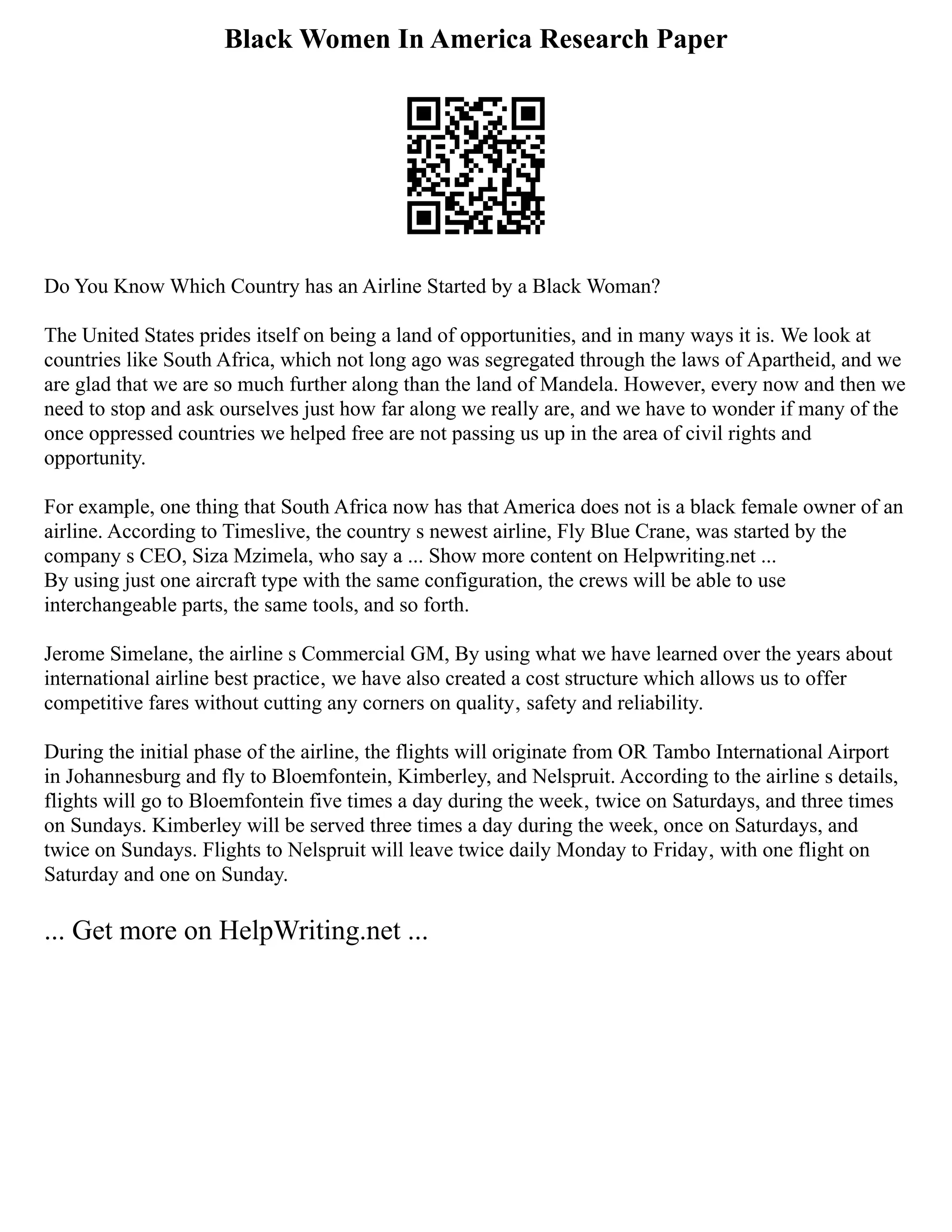 Black Women In America Research Paper
Do You Know Which Country has an Airline Started by a Black Woman?
The United States prides itself on being a land of opportunities, and in many ways it is. We look at
countries like South Africa, which not long ago was segregated through the laws of Apartheid, and we
are glad that we are so much further along than the land of Mandela. However, every now and then we
need to stop and ask ourselves just how far along we really are, and we have to wonder if many of the
once oppressed countries we helped free are not passing us up in the area of civil rights and
opportunity.
For example, one thing that South Africa now has that America does not is a black female owner of an
airline. According to Timeslive, the country s newest airline, Fly Blue Crane, was started by the
company s CEO, Siza Mzimela, who say a ... Show more content on Helpwriting.net ...
By using just one aircraft type with the same configuration, the crews will be able to use
interchangeable parts, the same tools, and so forth.
Jerome Simelane, the airline s Commercial GM, By using what we have learned over the years about
international airline best practice‚ we have also created a cost structure which allows us to offer
competitive fares without cutting any corners on quality‚ safety and reliability.
During the initial phase of the airline, the flights will originate from OR Tambo International Airport
in Johannesburg and fly to Bloemfontein, Kimberley, and Nelspruit. According to the airline s details,
flights will go to Bloemfontein five times a day during the week‚ twice on Saturdays, and three times
on Sundays. Kimberley will be served three times a day during the week, once on Saturdays, and
twice on Sundays. Flights to Nelspruit will leave twice daily Monday to Friday‚ with one flight on
Saturday and one on Sunday.
... Get more on HelpWriting.net ...
 