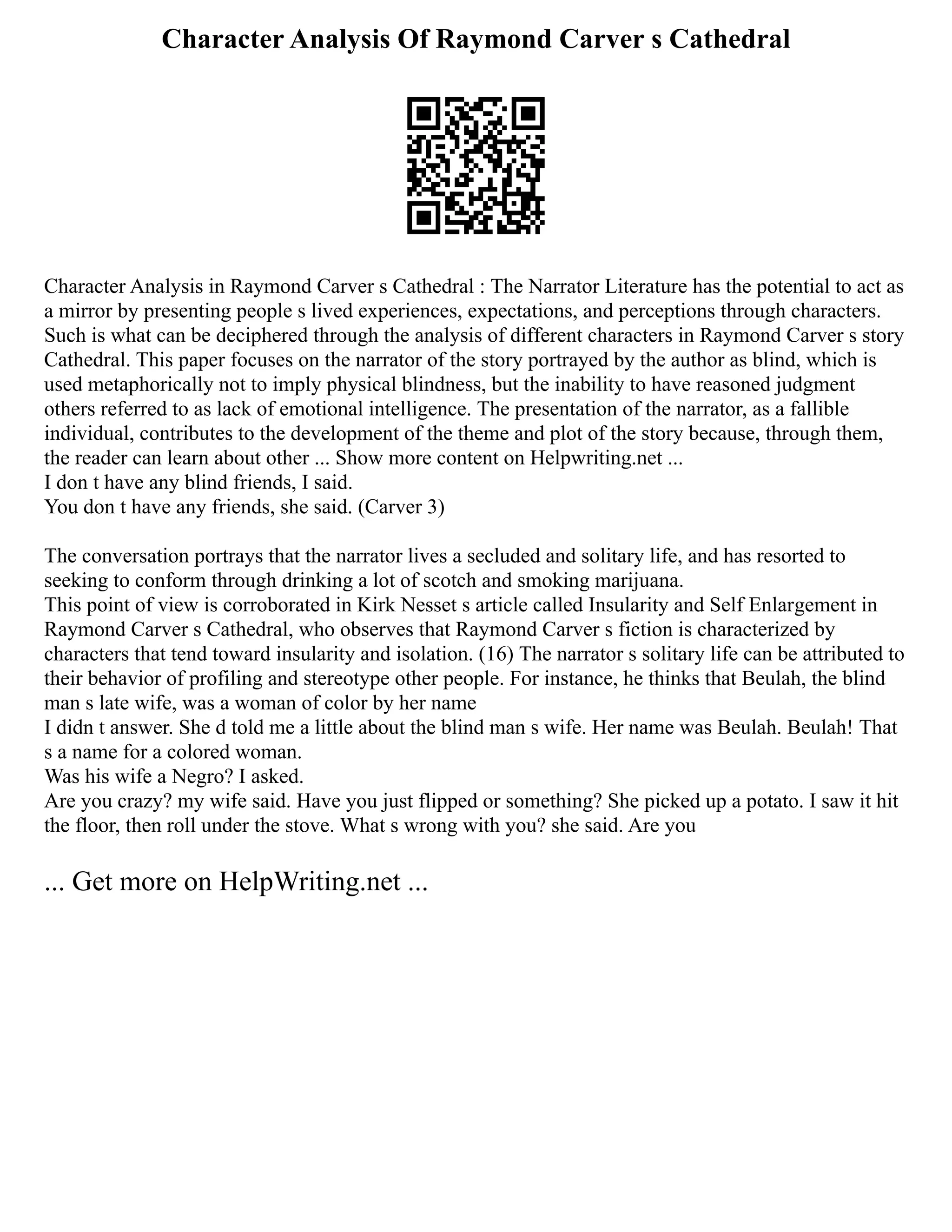 Character Analysis Of Raymond Carver s Cathedral
Character Analysis in Raymond Carver s Cathedral : The Narrator Literature has the potential to act as
a mirror by presenting people s lived experiences, expectations, and perceptions through characters.
Such is what can be deciphered through the analysis of different characters in Raymond Carver s story
Cathedral. This paper focuses on the narrator of the story portrayed by the author as blind, which is
used metaphorically not to imply physical blindness, but the inability to have reasoned judgment
others referred to as lack of emotional intelligence. The presentation of the narrator, as a fallible
individual, contributes to the development of the theme and plot of the story because, through them,
the reader can learn about other ... Show more content on Helpwriting.net ...
I don t have any blind friends, I said.
You don t have any friends, she said. (Carver 3)
The conversation portrays that the narrator lives a secluded and solitary life, and has resorted to
seeking to conform through drinking a lot of scotch and smoking marijuana.
This point of view is corroborated in Kirk Nesset s article called Insularity and Self Enlargement in
Raymond Carver s Cathedral, who observes that Raymond Carver s fiction is characterized by
characters that tend toward insularity and isolation. (16) The narrator s solitary life can be attributed to
their behavior of profiling and stereotype other people. For instance, he thinks that Beulah, the blind
man s late wife, was a woman of color by her name
I didn t answer. She d told me a little about the blind man s wife. Her name was Beulah. Beulah! That
s a name for a colored woman.
Was his wife a Negro? I asked.
Are you crazy? my wife said. Have you just flipped or something? She picked up a potato. I saw it hit
the floor, then roll under the stove. What s wrong with you? she said. Are you
... Get more on HelpWriting.net ...
 