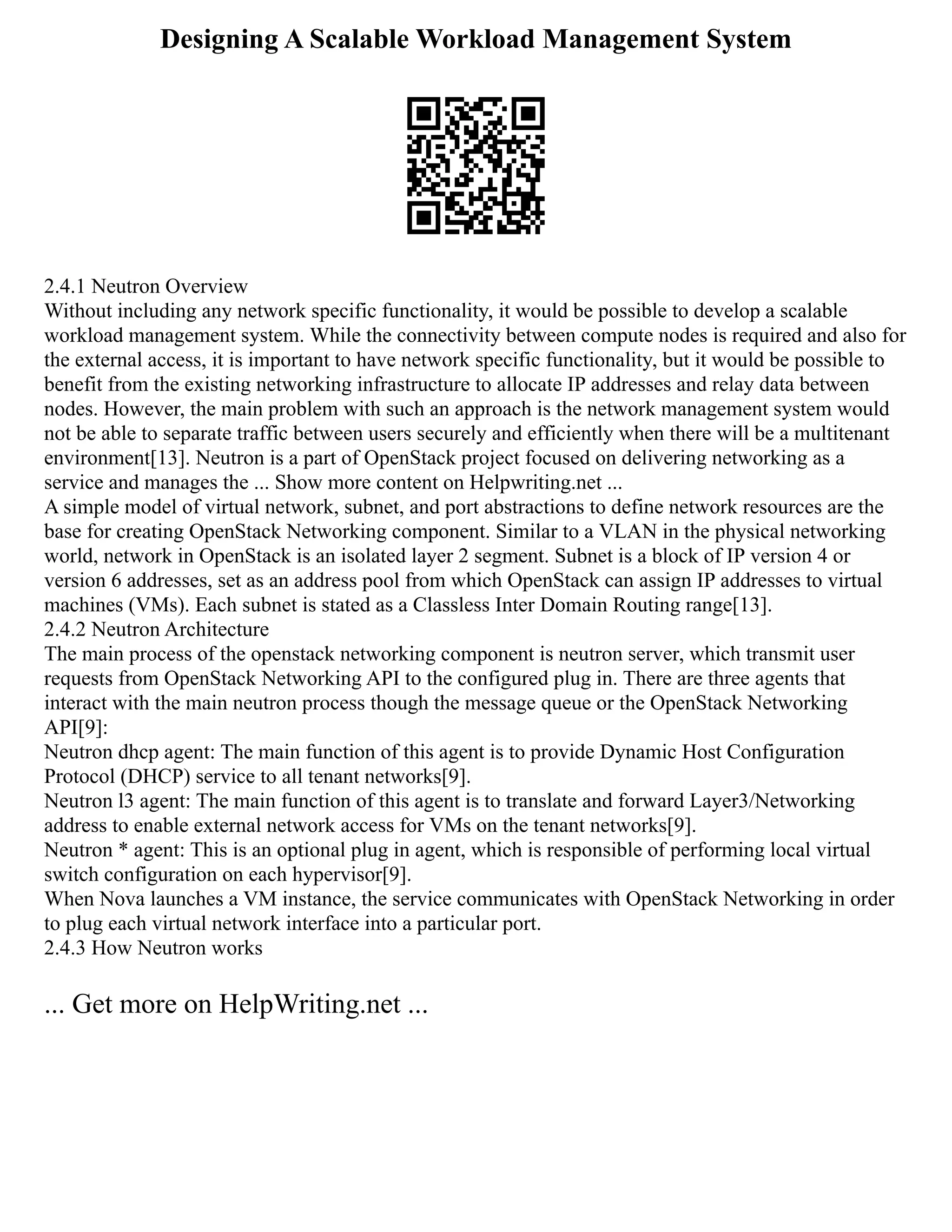 Designing A Scalable Workload Management System
2.4.1 Neutron Overview
Without including any network specific functionality, it would be possible to develop a scalable
workload management system. While the connectivity between compute nodes is required and also for
the external access, it is important to have network specific functionality, but it would be possible to
benefit from the existing networking infrastructure to allocate IP addresses and relay data between
nodes. However, the main problem with such an approach is the network management system would
not be able to separate traffic between users securely and efficiently when there will be a multitenant
environment[13]. Neutron is a part of OpenStack project focused on delivering networking as a
service and manages the ... Show more content on Helpwriting.net ...
A simple model of virtual network, subnet, and port abstractions to define network resources are the
base for creating OpenStack Networking component. Similar to a VLAN in the physical networking
world, network in OpenStack is an isolated layer 2 segment. Subnet is a block of IP version 4 or
version 6 addresses, set as an address pool from which OpenStack can assign IP addresses to virtual
machines (VMs). Each subnet is stated as a Classless Inter Domain Routing range[13].
2.4.2 Neutron Architecture
The main process of the openstack networking component is neutron server, which transmit user
requests from OpenStack Networking API to the configured plug in. There are three agents that
interact with the main neutron process though the message queue or the OpenStack Networking
API[9]:
Neutron dhcp agent: The main function of this agent is to provide Dynamic Host Configuration
Protocol (DHCP) service to all tenant networks[9].
Neutron l3 agent: The main function of this agent is to translate and forward Layer3/Networking
address to enable external network access for VMs on the tenant networks[9].
Neutron * agent: This is an optional plug in agent, which is responsible of performing local virtual
switch configuration on each hypervisor[9].
When Nova launches a VM instance, the service communicates with OpenStack Networking in order
to plug each virtual network interface into a particular port.
2.4.3 How Neutron works
... Get more on HelpWriting.net ...
 