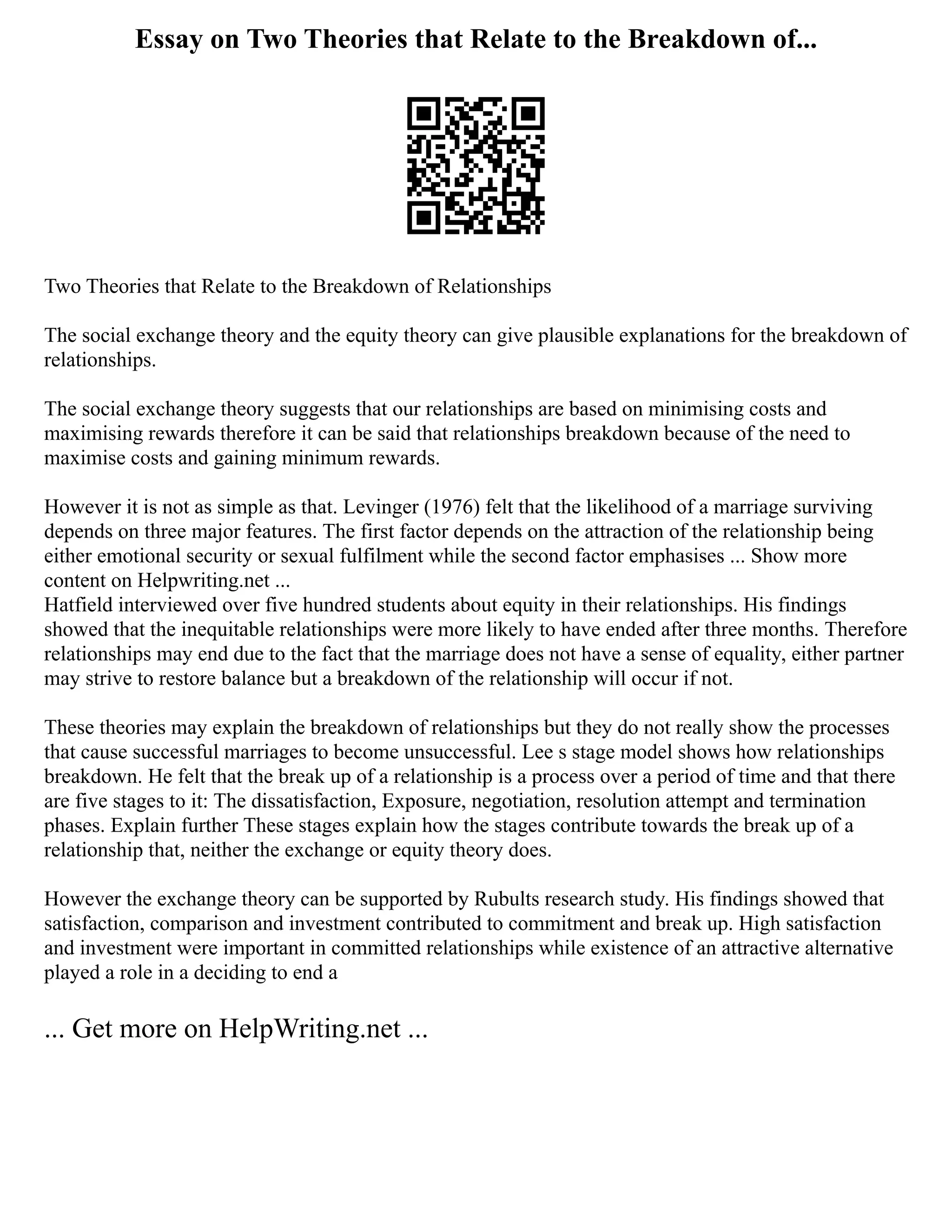 Essay on Two Theories that Relate to the Breakdown of...
Two Theories that Relate to the Breakdown of Relationships
The social exchange theory and the equity theory can give plausible explanations for the breakdown of
relationships.
The social exchange theory suggests that our relationships are based on minimising costs and
maximising rewards therefore it can be said that relationships breakdown because of the need to
maximise costs and gaining minimum rewards.
However it is not as simple as that. Levinger (1976) felt that the likelihood of a marriage surviving
depends on three major features. The first factor depends on the attraction of the relationship being
either emotional security or sexual fulfilment while the second factor emphasises ... Show more
content on Helpwriting.net ...
Hatfield interviewed over five hundred students about equity in their relationships. His findings
showed that the inequitable relationships were more likely to have ended after three months. Therefore
relationships may end due to the fact that the marriage does not have a sense of equality, either partner
may strive to restore balance but a breakdown of the relationship will occur if not.
These theories may explain the breakdown of relationships but they do not really show the processes
that cause successful marriages to become unsuccessful. Lee s stage model shows how relationships
breakdown. He felt that the break up of a relationship is a process over a period of time and that there
are five stages to it: The dissatisfaction, Exposure, negotiation, resolution attempt and termination
phases. Explain further These stages explain how the stages contribute towards the break up of a
relationship that, neither the exchange or equity theory does.
However the exchange theory can be supported by Rubults research study. His findings showed that
satisfaction, comparison and investment contributed to commitment and break up. High satisfaction
and investment were important in committed relationships while existence of an attractive alternative
played a role in a deciding to end a
... Get more on HelpWriting.net ...
 
