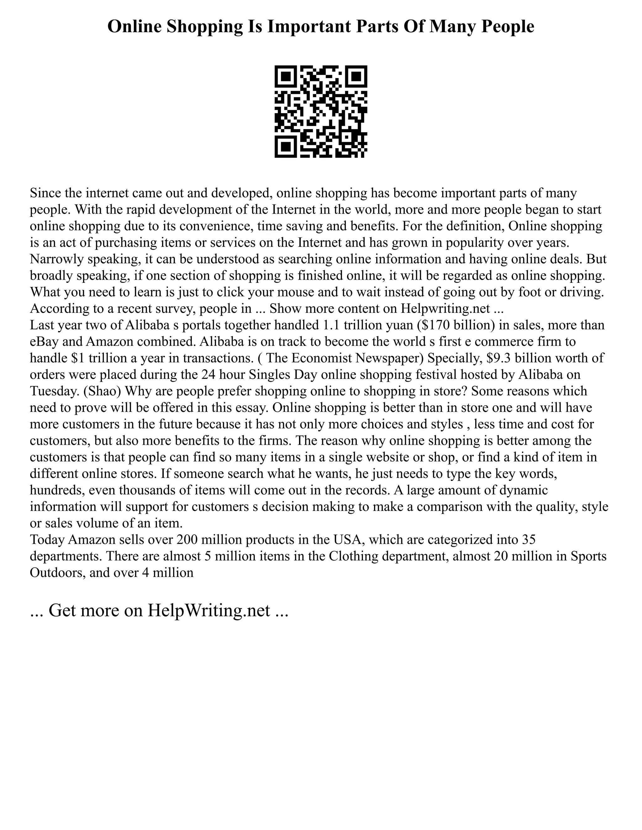 Online Shopping Is Important Parts Of Many People
Since the internet came out and developed, online shopping has become important parts of many
people. With the rapid development of the Internet in the world, more and more people began to start
online shopping due to its convenience, time saving and benefits. For the definition, Online shopping
is an act of purchasing items or services on the Internet and has grown in popularity over years.
Narrowly speaking, it can be understood as searching online information and having online deals. But
broadly speaking, if one section of shopping is finished online, it will be regarded as online shopping.
What you need to learn is just to click your mouse and to wait instead of going out by foot or driving.
According to a recent survey, people in ... Show more content on Helpwriting.net ...
Last year two of Alibaba s portals together handled 1.1 trillion yuan ($170 billion) in sales, more than
eBay and Amazon combined. Alibaba is on track to become the world s first e commerce firm to
handle $1 trillion a year in transactions. ( The Economist Newspaper) Specially, $9.3 billion worth of
orders were placed during the 24 hour Singles Day online shopping festival hosted by Alibaba on
Tuesday. (Shao) Why are people prefer shopping online to shopping in store? Some reasons which
need to prove will be offered in this essay. Online shopping is better than in store one and will have
more customers in the future because it has not only more choices and styles , less time and cost for
customers, but also more benefits to the firms. The reason why online shopping is better among the
customers is that people can find so many items in a single website or shop, or find a kind of item in
different online stores. If someone search what he wants, he just needs to type the key words,
hundreds, even thousands of items will come out in the records. A large amount of dynamic
information will support for customers s decision making to make a comparison with the quality, style
or sales volume of an item.
Today Amazon sells over 200 million products in the USA, which are categorized into 35
departments. There are almost 5 million items in the Clothing department, almost 20 million in Sports
Outdoors, and over 4 million
... Get more on HelpWriting.net ...
 