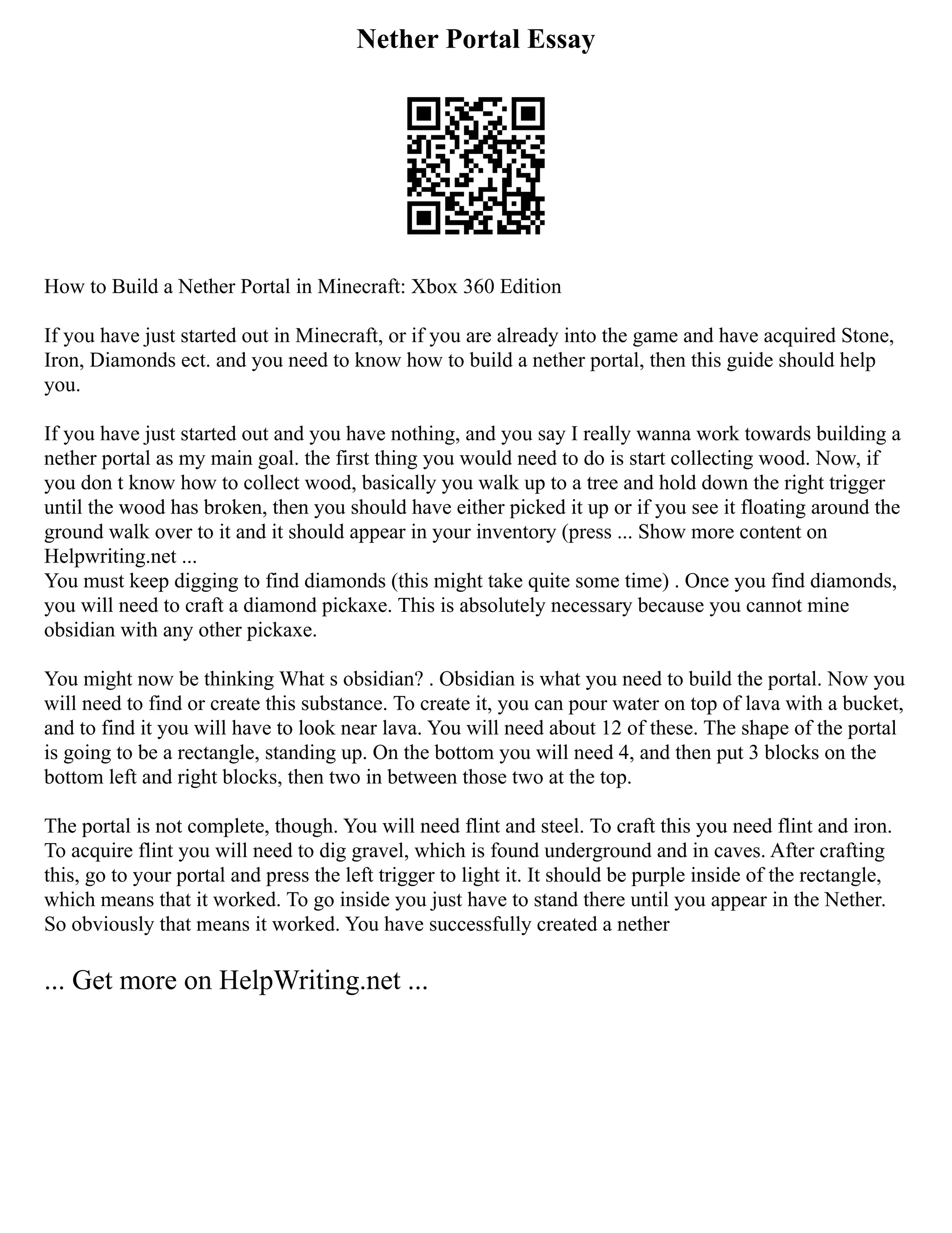 Nether Portal Essay
How to Build a Nether Portal in Minecraft: Xbox 360 Edition
If you have just started out in Minecraft, or if you are already into the game and have acquired Stone,
Iron, Diamonds ect. and you need to know how to build a nether portal, then this guide should help
you.
If you have just started out and you have nothing, and you say I really wanna work towards building a
nether portal as my main goal. the first thing you would need to do is start collecting wood. Now, if
you don t know how to collect wood, basically you walk up to a tree and hold down the right trigger
until the wood has broken, then you should have either picked it up or if you see it floating around the
ground walk over to it and it should appear in your inventory (press ... Show more content on
Helpwriting.net ...
You must keep digging to find diamonds (this might take quite some time) . Once you find diamonds,
you will need to craft a diamond pickaxe. This is absolutely necessary because you cannot mine
obsidian with any other pickaxe.
You might now be thinking What s obsidian? . Obsidian is what you need to build the portal. Now you
will need to find or create this substance. To create it, you can pour water on top of lava with a bucket,
and to find it you will have to look near lava. You will need about 12 of these. The shape of the portal
is going to be a rectangle, standing up. On the bottom you will need 4, and then put 3 blocks on the
bottom left and right blocks, then two in between those two at the top.
The portal is not complete, though. You will need flint and steel. To craft this you need flint and iron.
To acquire flint you will need to dig gravel, which is found underground and in caves. After crafting
this, go to your portal and press the left trigger to light it. It should be purple inside of the rectangle,
which means that it worked. To go inside you just have to stand there until you appear in the Nether.
So obviously that means it worked. You have successfully created a nether
... Get more on HelpWriting.net ...
 