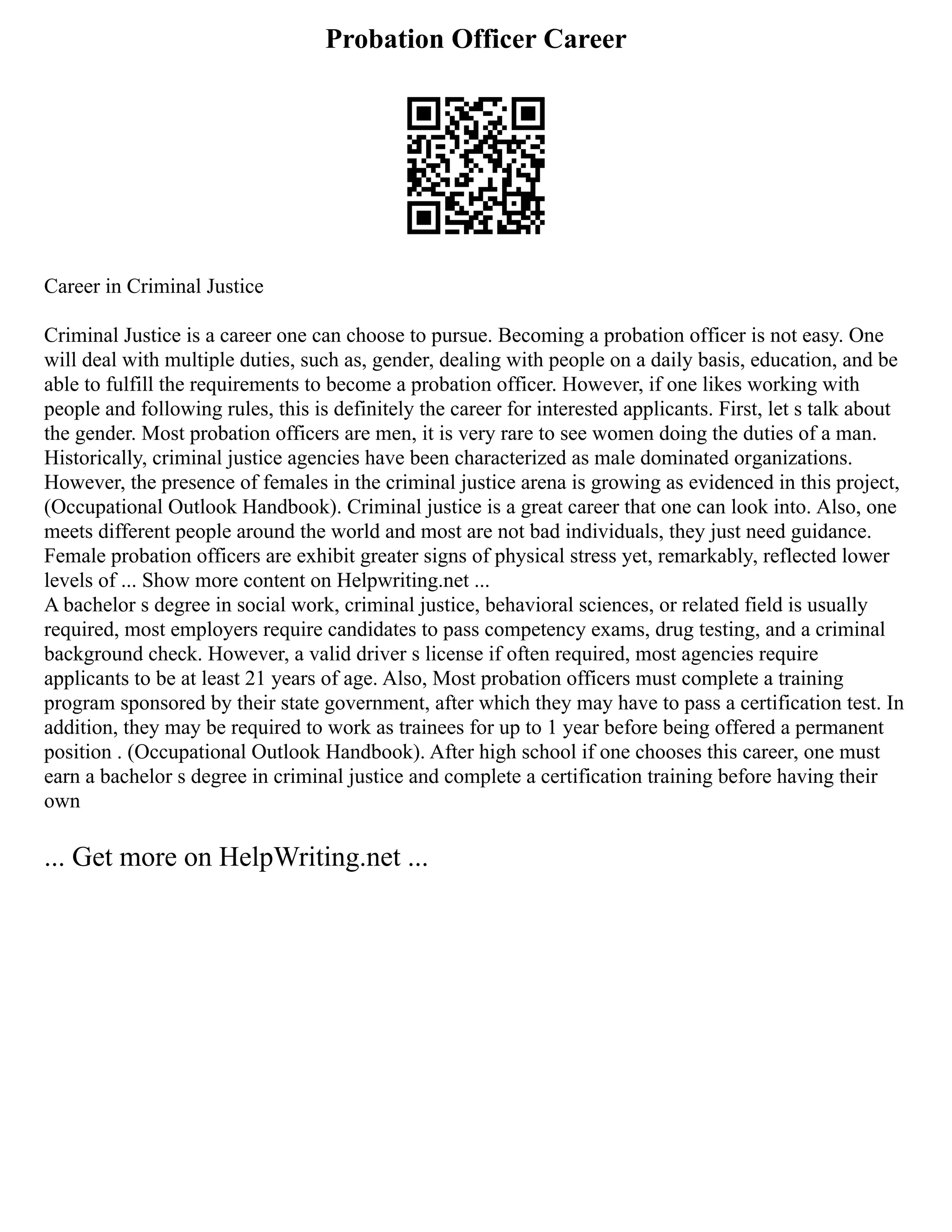 Probation Officer Career
Career in Criminal Justice
Criminal Justice is a career one can choose to pursue. Becoming a probation officer is not easy. One
will deal with multiple duties, such as, gender, dealing with people on a daily basis, education, and be
able to fulfill the requirements to become a probation officer. However, if one likes working with
people and following rules, this is definitely the career for interested applicants. First, let s talk about
the gender. Most probation officers are men, it is very rare to see women doing the duties of a man.
Historically, criminal justice agencies have been characterized as male dominated organizations.
However, the presence of females in the criminal justice arena is growing as evidenced in this project,
(Occupational Outlook Handbook). Criminal justice is a great career that one can look into. Also, one
meets different people around the world and most are not bad individuals, they just need guidance.
Female probation officers are exhibit greater signs of physical stress yet, remarkably, reflected lower
levels of ... Show more content on Helpwriting.net ...
A bachelor s degree in social work, criminal justice, behavioral sciences, or related field is usually
required, most employers require candidates to pass competency exams, drug testing, and a criminal
background check. However, a valid driver s license if often required, most agencies require
applicants to be at least 21 years of age. Also, Most probation officers must complete a training
program sponsored by their state government, after which they may have to pass a certification test. In
addition, they may be required to work as trainees for up to 1 year before being offered a permanent
position . (Occupational Outlook Handbook). After high school if one chooses this career, one must
earn a bachelor s degree in criminal justice and complete a certification training before having their
own
... Get more on HelpWriting.net ...
 