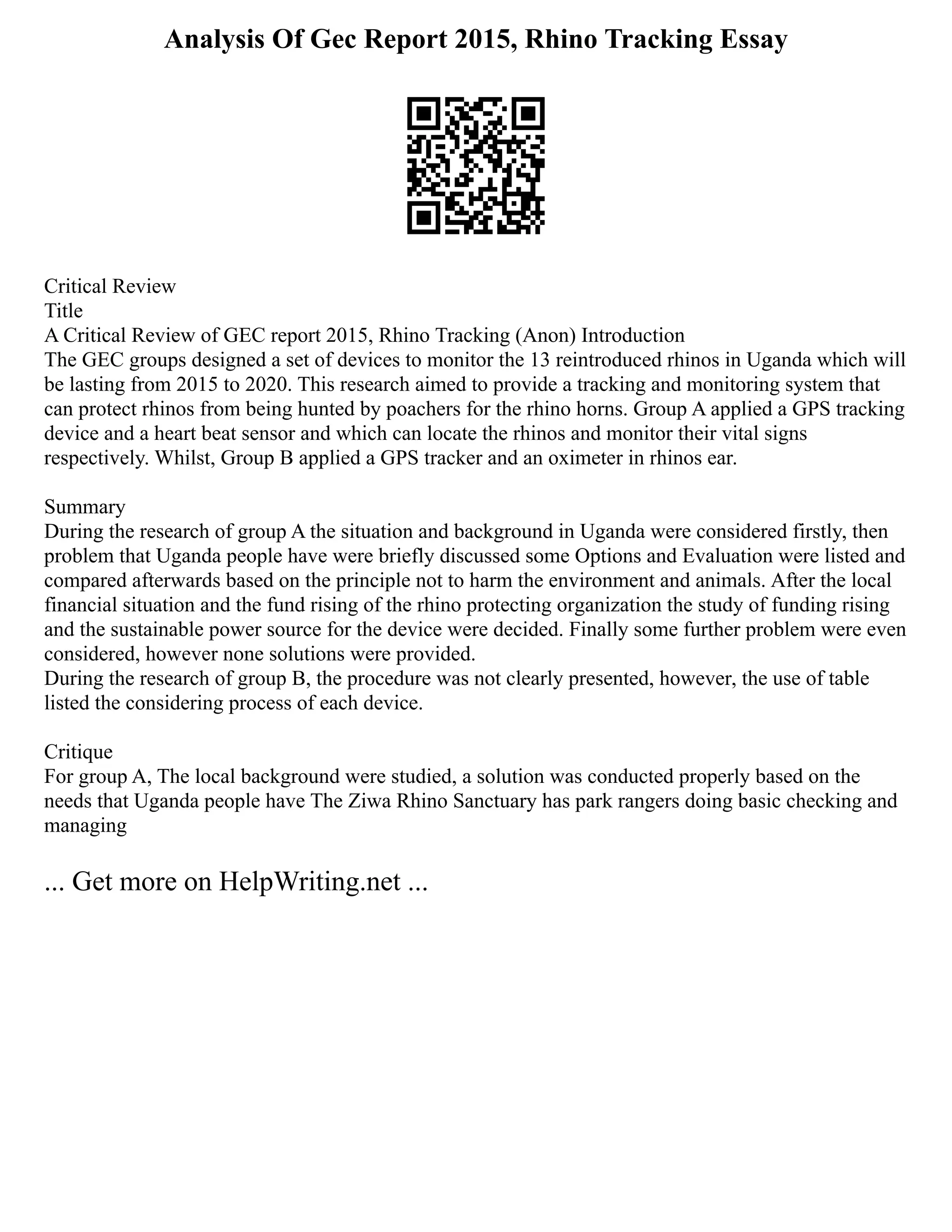 Analysis Of Gec Report 2015, Rhino Tracking Essay
Critical Review
Title
A Critical Review of GEC report 2015, Rhino Tracking (Anon) Introduction
The GEC groups designed a set of devices to monitor the 13 reintroduced rhinos in Uganda which will
be lasting from 2015 to 2020. This research aimed to provide a tracking and monitoring system that
can protect rhinos from being hunted by poachers for the rhino horns. Group A applied a GPS tracking
device and a heart beat sensor and which can locate the rhinos and monitor their vital signs
respectively. Whilst, Group B applied a GPS tracker and an oximeter in rhinos ear.
Summary
During the research of group A the situation and background in Uganda were considered firstly, then
problem that Uganda people have were briefly discussed some Options and Evaluation were listed and
compared afterwards based on the principle not to harm the environment and animals. After the local
financial situation and the fund rising of the rhino protecting organization the study of funding rising
and the sustainable power source for the device were decided. Finally some further problem were even
considered, however none solutions were provided.
During the research of group B, the procedure was not clearly presented, however, the use of table
listed the considering process of each device.
Critique
For group A, The local background were studied, a solution was conducted properly based on the
needs that Uganda people have The Ziwa Rhino Sanctuary has park rangers doing basic checking and
managing
... Get more on HelpWriting.net ...
 
