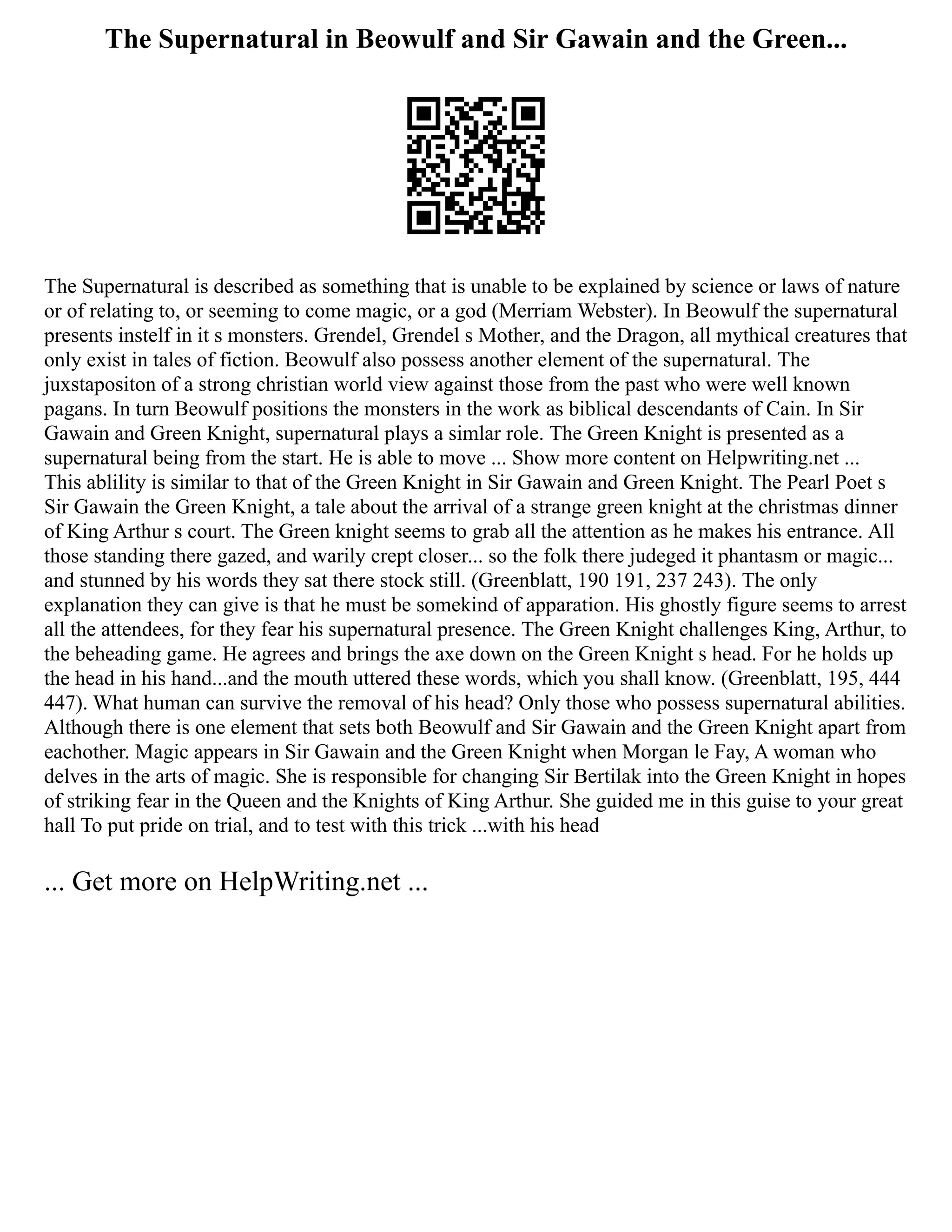 The Supernatural in Beowulf and Sir Gawain and the Green...
The Supernatural is described as something that is unable to be explained by science or laws of nature
or of relating to, or seeming to come magic, or a god (Merriam Webster). In Beowulf the supernatural
presents instelf in it s monsters. Grendel, Grendel s Mother, and the Dragon, all mythical creatures that
only exist in tales of fiction. Beowulf also possess another element of the supernatural. The
juxstapositon of a strong christian world view against those from the past who were well known
pagans. In turn Beowulf positions the monsters in the work as biblical descendants of Cain. In Sir
Gawain and Green Knight, supernatural plays a simlar role. The Green Knight is presented as a
supernatural being from the start. He is able to move ... Show more content on Helpwriting.net ...
This ablility is similar to that of the Green Knight in Sir Gawain and Green Knight. The Pearl Poet s
Sir Gawain the Green Knight, a tale about the arrival of a strange green knight at the christmas dinner
of King Arthur s court. The Green knight seems to grab all the attention as he makes his entrance. All
those standing there gazed, and warily crept closer... so the folk there judeged it phantasm or magic...
and stunned by his words they sat there stock still. (Greenblatt, 190 191, 237 243). The only
explanation they can give is that he must be somekind of apparation. His ghostly figure seems to arrest
all the attendees, for they fear his supernatural presence. The Green Knight challenges King, Arthur, to
the beheading game. He agrees and brings the axe down on the Green Knight s head. For he holds up
the head in his hand...and the mouth uttered these words, which you shall know. (Greenblatt, 195, 444
447). What human can survive the removal of his head? Only those who possess supernatural abilities.
Although there is one element that sets both Beowulf and Sir Gawain and the Green Knight apart from
eachother. Magic appears in Sir Gawain and the Green Knight when Morgan le Fay, A woman who
delves in the arts of magic. She is responsible for changing Sir Bertilak into the Green Knight in hopes
of striking fear in the Queen and the Knights of King Arthur. She guided me in this guise to your great
hall To put pride on trial, and to test with this trick ...with his head
... Get more on HelpWriting.net ...
 