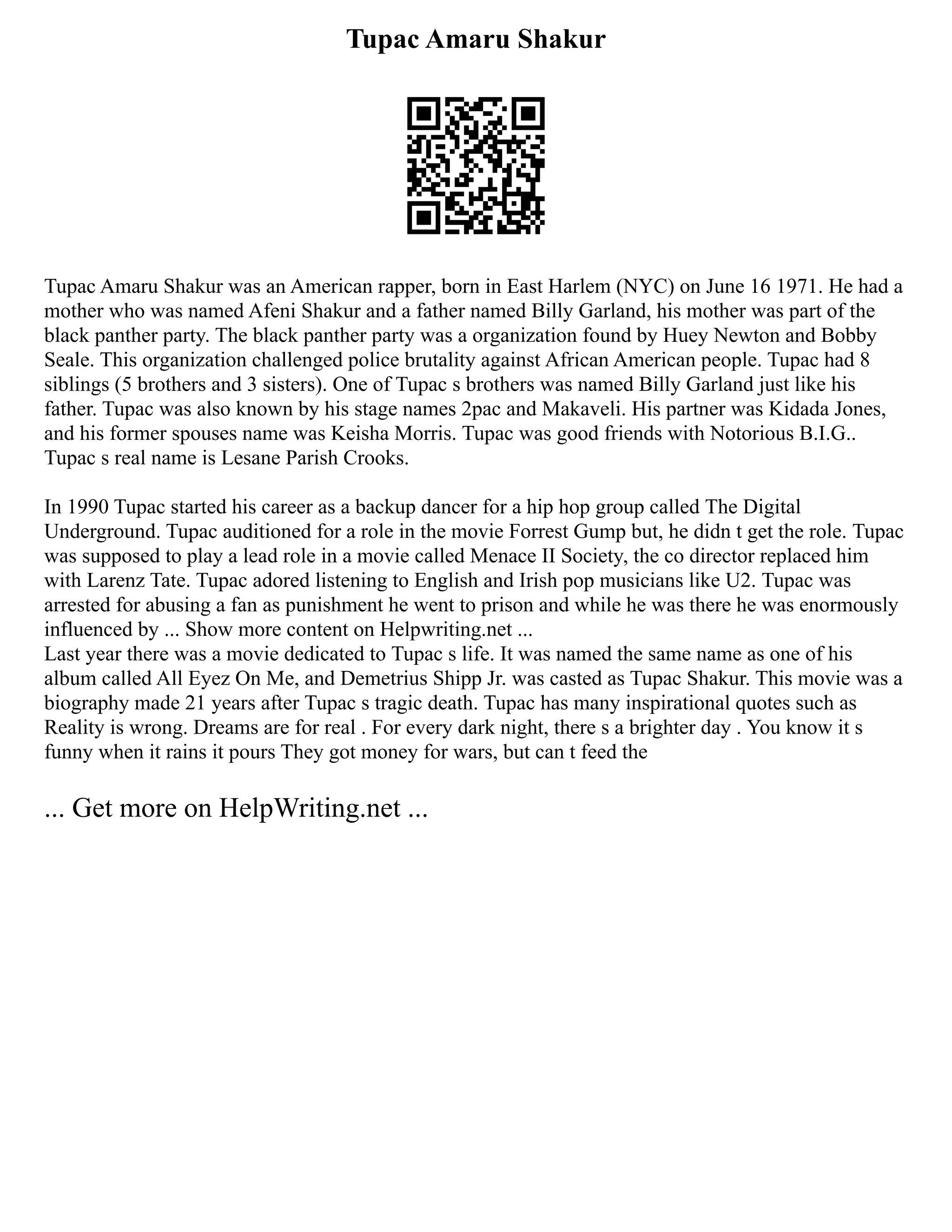 Tupac Amaru Shakur
Tupac Amaru Shakur was an American rapper, born in East Harlem (NYC) on June 16 1971. He had a
mother who was named Afeni Shakur and a father named Billy Garland, his mother was part of the
black panther party. The black panther party was a organization found by Huey Newton and Bobby
Seale. This organization challenged police brutality against African American people. Tupac had 8
siblings (5 brothers and 3 sisters). One of Tupac s brothers was named Billy Garland just like his
father. Tupac was also known by his stage names 2pac and Makaveli. His partner was Kidada Jones,
and his former spouses name was Keisha Morris. Tupac was good friends with Notorious B.I.G..
Tupac s real name is Lesane Parish Crooks.
In 1990 Tupac started his career as a backup dancer for a hip hop group called The Digital
Underground. Tupac auditioned for a role in the movie Forrest Gump but, he didn t get the role. Tupac
was supposed to play a lead role in a movie called Menace II Society, the co director replaced him
with Larenz Tate. Tupac adored listening to English and Irish pop musicians like U2. Tupac was
arrested for abusing a fan as punishment he went to prison and while he was there he was enormously
influenced by ... Show more content on Helpwriting.net ...
Last year there was a movie dedicated to Tupac s life. It was named the same name as one of his
album called All Eyez On Me, and Demetrius Shipp Jr. was casted as Tupac Shakur. This movie was a
biography made 21 years after Tupac s tragic death. Tupac has many inspirational quotes such as
Reality is wrong. Dreams are for real . For every dark night, there s a brighter day . You know it s
funny when it rains it pours They got money for wars, but can t feed the
... Get more on HelpWriting.net ...
 