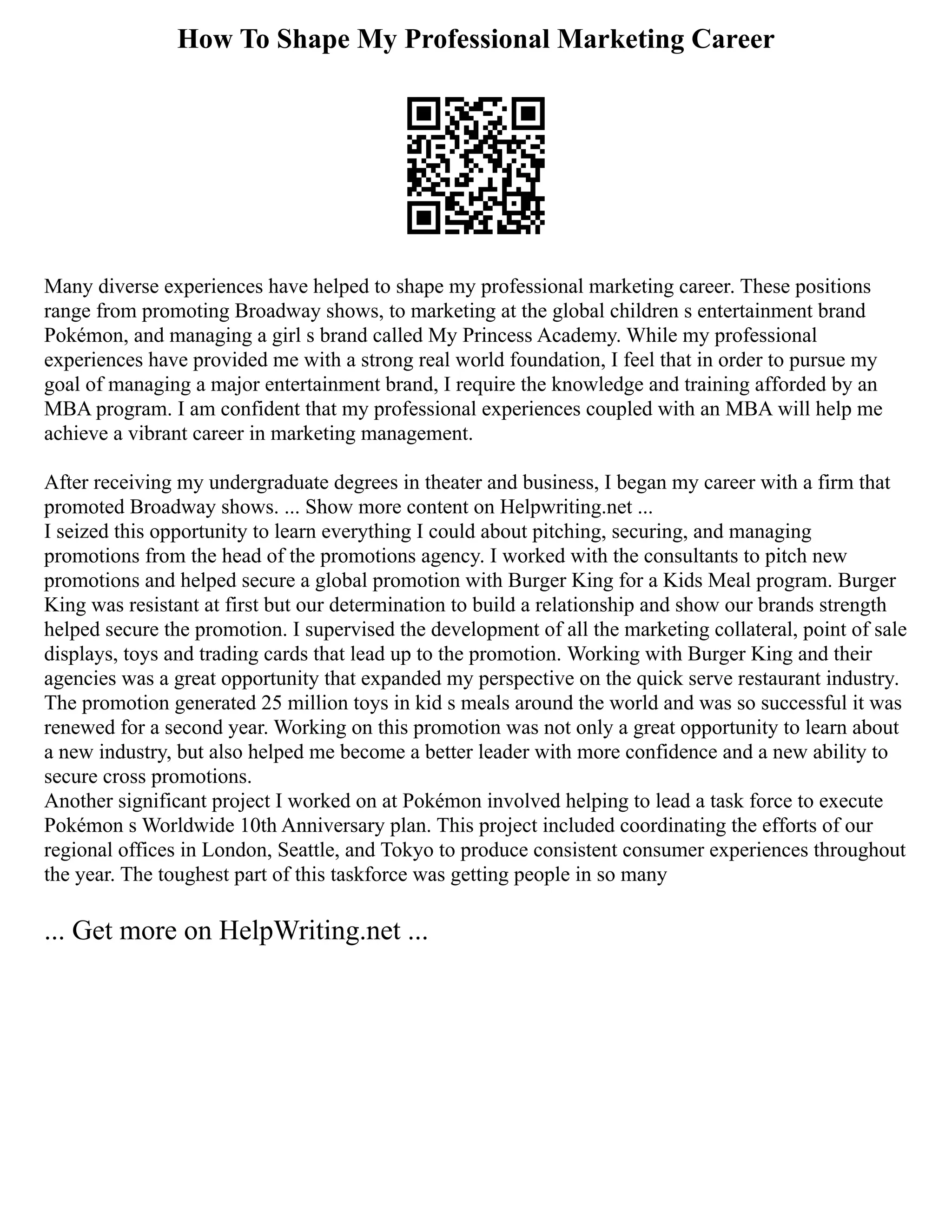 How To Shape My Professional Marketing Career
Many diverse experiences have helped to shape my professional marketing career. These positions
range from promoting Broadway shows, to marketing at the global children s entertainment brand
Pokémon, and managing a girl s brand called My Princess Academy. While my professional
experiences have provided me with a strong real world foundation, I feel that in order to pursue my
goal of managing a major entertainment brand, I require the knowledge and training afforded by an
MBA program. I am confident that my professional experiences coupled with an MBA will help me
achieve a vibrant career in marketing management.
After receiving my undergraduate degrees in theater and business, I began my career with a firm that
promoted Broadway shows. ... Show more content on Helpwriting.net ...
I seized this opportunity to learn everything I could about pitching, securing, and managing
promotions from the head of the promotions agency. I worked with the consultants to pitch new
promotions and helped secure a global promotion with Burger King for a Kids Meal program. Burger
King was resistant at first but our determination to build a relationship and show our brands strength
helped secure the promotion. I supervised the development of all the marketing collateral, point of sale
displays, toys and trading cards that lead up to the promotion. Working with Burger King and their
agencies was a great opportunity that expanded my perspective on the quick serve restaurant industry.
The promotion generated 25 million toys in kid s meals around the world and was so successful it was
renewed for a second year. Working on this promotion was not only a great opportunity to learn about
a new industry, but also helped me become a better leader with more confidence and a new ability to
secure cross promotions.
Another significant project I worked on at Pokémon involved helping to lead a task force to execute
Pokémon s Worldwide 10th Anniversary plan. This project included coordinating the efforts of our
regional offices in London, Seattle, and Tokyo to produce consistent consumer experiences throughout
the year. The toughest part of this taskforce was getting people in so many
... Get more on HelpWriting.net ...
 