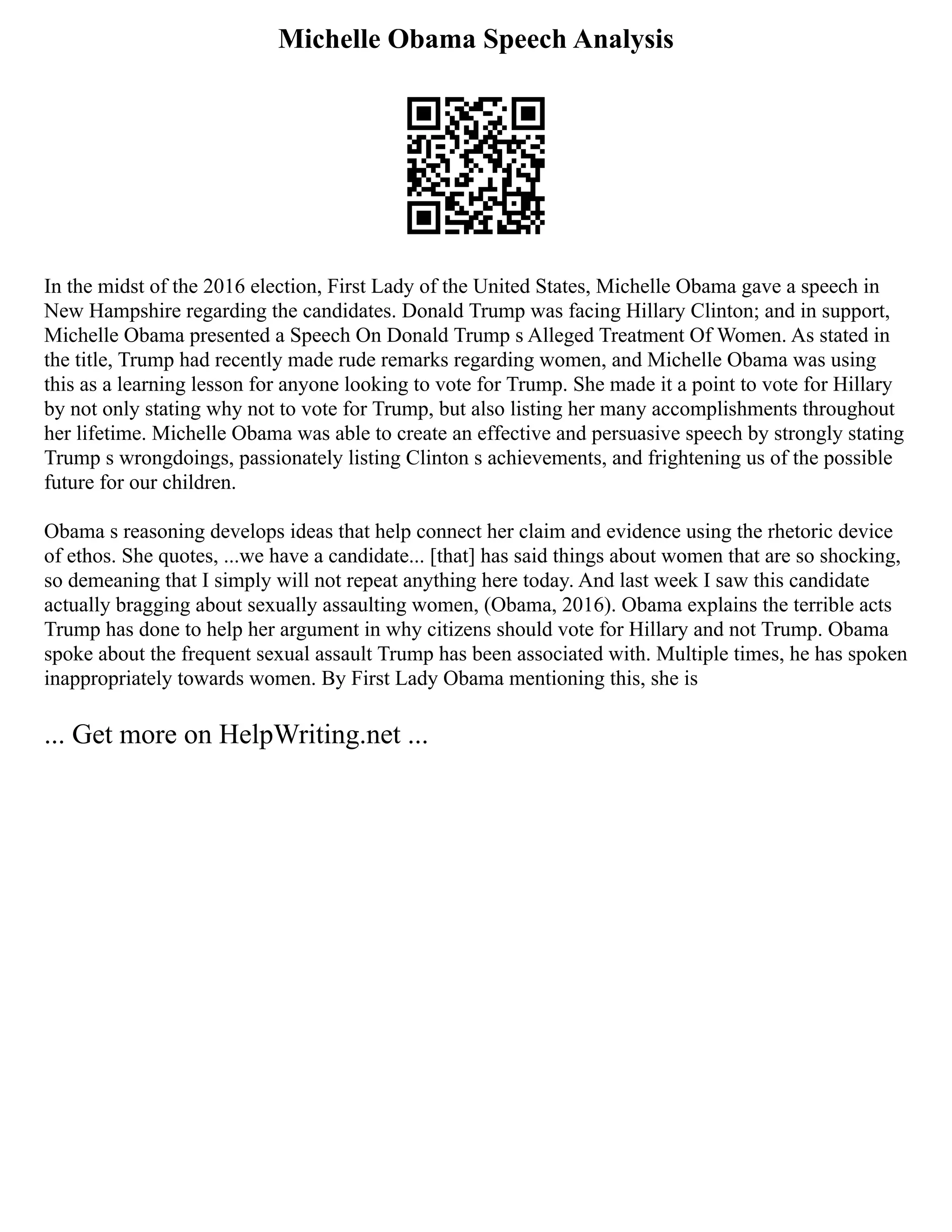 Michelle Obama Speech Analysis
In the midst of the 2016 election, First Lady of the United States, Michelle Obama gave a speech in
New Hampshire regarding the candidates. Donald Trump was facing Hillary Clinton; and in support,
Michelle Obama presented a Speech On Donald Trump s Alleged Treatment Of Women. As stated in
the title, Trump had recently made rude remarks regarding women, and Michelle Obama was using
this as a learning lesson for anyone looking to vote for Trump. She made it a point to vote for Hillary
by not only stating why not to vote for Trump, but also listing her many accomplishments throughout
her lifetime. Michelle Obama was able to create an effective and persuasive speech by strongly stating
Trump s wrongdoings, passionately listing Clinton s achievements, and frightening us of the possible
future for our children.
Obama s reasoning develops ideas that help connect her claim and evidence using the rhetoric device
of ethos. She quotes, ...we have a candidate... [that] has said things about women that are so shocking,
so demeaning that I simply will not repeat anything here today. And last week I saw this candidate
actually bragging about sexually assaulting women, (Obama, 2016). Obama explains the terrible acts
Trump has done to help her argument in why citizens should vote for Hillary and not Trump. Obama
spoke about the frequent sexual assault Trump has been associated with. Multiple times, he has spoken
inappropriately towards women. By First Lady Obama mentioning this, she is
... Get more on HelpWriting.net ...
 