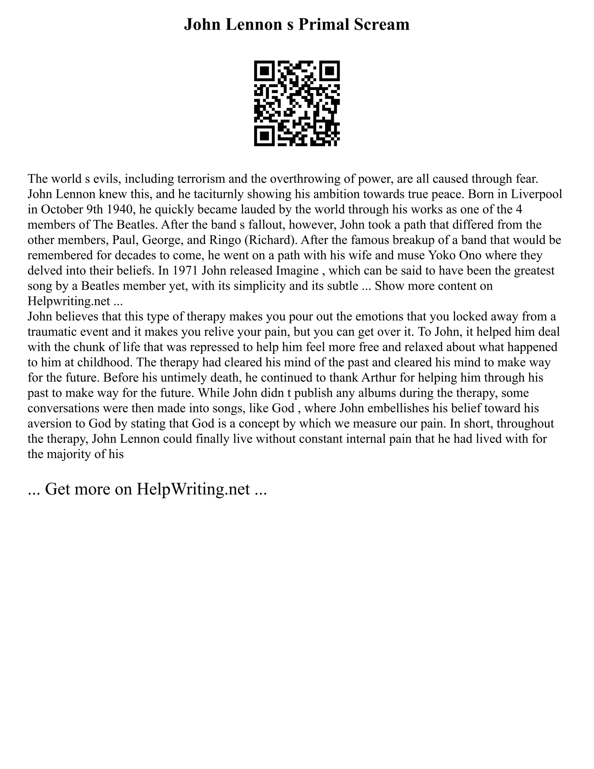 John Lennon s Primal Scream
The world s evils, including terrorism and the overthrowing of power, are all caused through fear.
John Lennon knew this, and he taciturnly showing his ambition towards true peace. Born in Liverpool
in October 9th 1940, he quickly became lauded by the world through his works as one of the 4
members of The Beatles. After the band s fallout, however, John took a path that differed from the
other members, Paul, George, and Ringo (Richard). After the famous breakup of a band that would be
remembered for decades to come, he went on a path with his wife and muse Yoko Ono where they
delved into their beliefs. In 1971 John released Imagine , which can be said to have been the greatest
song by a Beatles member yet, with its simplicity and its subtle ... Show more content on
Helpwriting.net ...
John believes that this type of therapy makes you pour out the emotions that you locked away from a
traumatic event and it makes you relive your pain, but you can get over it. To John, it helped him deal
with the chunk of life that was repressed to help him feel more free and relaxed about what happened
to him at childhood. The therapy had cleared his mind of the past and cleared his mind to make way
for the future. Before his untimely death, he continued to thank Arthur for helping him through his
past to make way for the future. While John didn t publish any albums during the therapy, some
conversations were then made into songs, like God , where John embellishes his belief toward his
aversion to God by stating that God is a concept by which we measure our pain. In short, throughout
the therapy, John Lennon could finally live without constant internal pain that he had lived with for
the majority of his
... Get more on HelpWriting.net ...
 