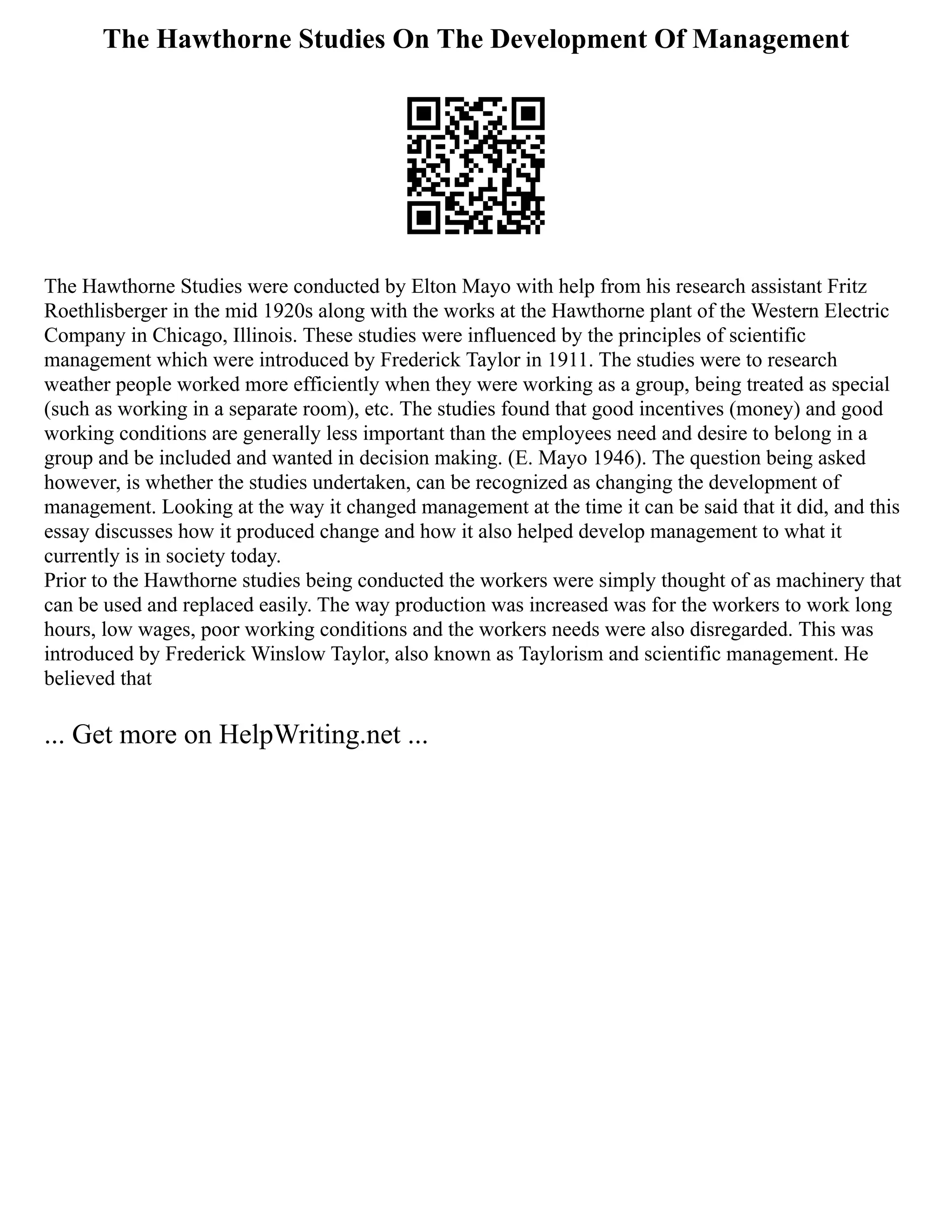 The Hawthorne Studies On The Development Of Management
The Hawthorne Studies were conducted by Elton Mayo with help from his research assistant Fritz
Roethlisberger in the mid 1920s along with the works at the Hawthorne plant of the Western Electric
Company in Chicago, Illinois. These studies were influenced by the principles of scientific
management which were introduced by Frederick Taylor in 1911. The studies were to research
weather people worked more efficiently when they were working as a group, being treated as special
(such as working in a separate room), etc. The studies found that good incentives (money) and good
working conditions are generally less important than the employees need and desire to belong in a
group and be included and wanted in decision making. (E. Mayo 1946). The question being asked
however, is whether the studies undertaken, can be recognized as changing the development of
management. Looking at the way it changed management at the time it can be said that it did, and this
essay discusses how it produced change and how it also helped develop management to what it
currently is in society today.
Prior to the Hawthorne studies being conducted the workers were simply thought of as machinery that
can be used and replaced easily. The way production was increased was for the workers to work long
hours, low wages, poor working conditions and the workers needs were also disregarded. This was
introduced by Frederick Winslow Taylor, also known as Taylorism and scientific management. He
believed that
... Get more on HelpWriting.net ...
 
