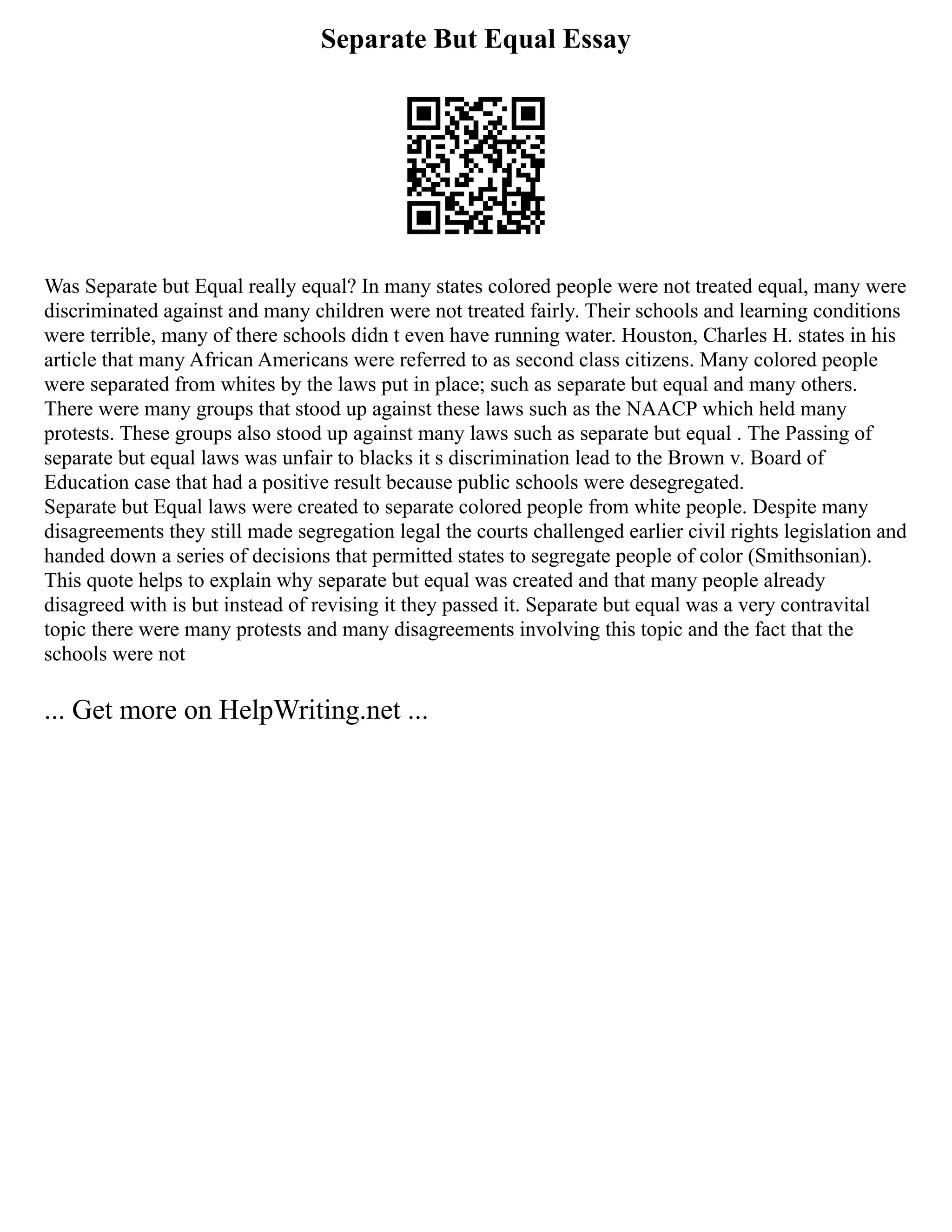 Separate But Equal Essay
Was Separate but Equal really equal? In many states colored people were not treated equal, many were
discriminated against and many children were not treated fairly. Their schools and learning conditions
were terrible, many of there schools didn t even have running water. Houston, Charles H. states in his
article that many African Americans were referred to as second class citizens. Many colored people
were separated from whites by the laws put in place; such as separate but equal and many others.
There were many groups that stood up against these laws such as the NAACP which held many
protests. These groups also stood up against many laws such as separate but equal . The Passing of
separate but equal laws was unfair to blacks it s discrimination lead to the Brown v. Board of
Education case that had a positive result because public schools were desegregated.
Separate but Equal laws were created to separate colored people from white people. Despite many
disagreements they still made segregation legal the courts challenged earlier civil rights legislation and
handed down a series of decisions that permitted states to segregate people of color (Smithsonian).
This quote helps to explain why separate but equal was created and that many people already
disagreed with is but instead of revising it they passed it. Separate but equal was a very contravital
topic there were many protests and many disagreements involving this topic and the fact that the
schools were not
... Get more on HelpWriting.net ...
 