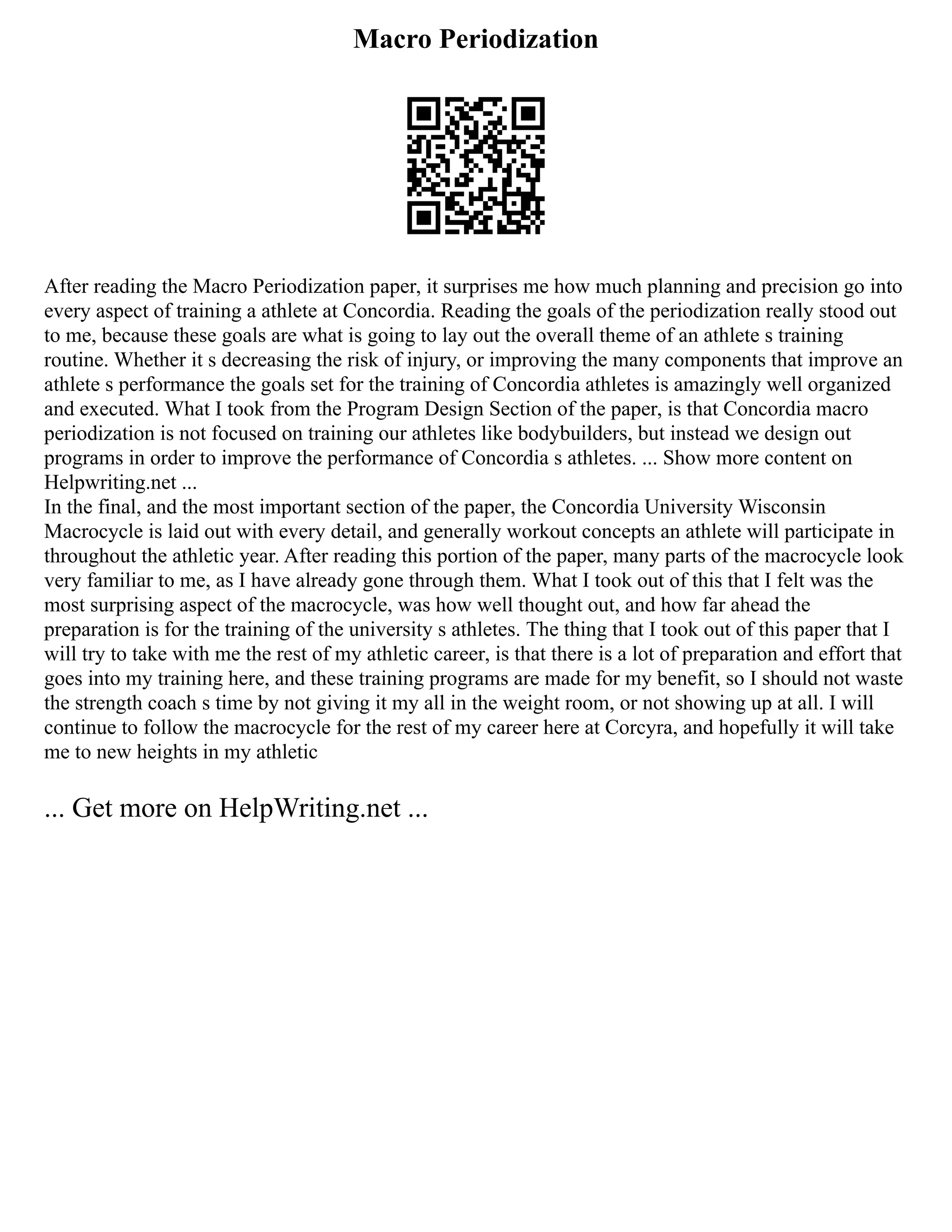 Macro Periodization
After reading the Macro Periodization paper, it surprises me how much planning and precision go into
every aspect of training a athlete at Concordia. Reading the goals of the periodization really stood out
to me, because these goals are what is going to lay out the overall theme of an athlete s training
routine. Whether it s decreasing the risk of injury, or improving the many components that improve an
athlete s performance the goals set for the training of Concordia athletes is amazingly well organized
and executed. What I took from the Program Design Section of the paper, is that Concordia macro
periodization is not focused on training our athletes like bodybuilders, but instead we design out
programs in order to improve the performance of Concordia s athletes. ... Show more content on
Helpwriting.net ...
In the final, and the most important section of the paper, the Concordia University Wisconsin
Macrocycle is laid out with every detail, and generally workout concepts an athlete will participate in
throughout the athletic year. After reading this portion of the paper, many parts of the macrocycle look
very familiar to me, as I have already gone through them. What I took out of this that I felt was the
most surprising aspect of the macrocycle, was how well thought out, and how far ahead the
preparation is for the training of the university s athletes. The thing that I took out of this paper that I
will try to take with me the rest of my athletic career, is that there is a lot of preparation and effort that
goes into my training here, and these training programs are made for my benefit, so I should not waste
the strength coach s time by not giving it my all in the weight room, or not showing up at all. I will
continue to follow the macrocycle for the rest of my career here at Corcyra, and hopefully it will take
me to new heights in my athletic
... Get more on HelpWriting.net ...
 