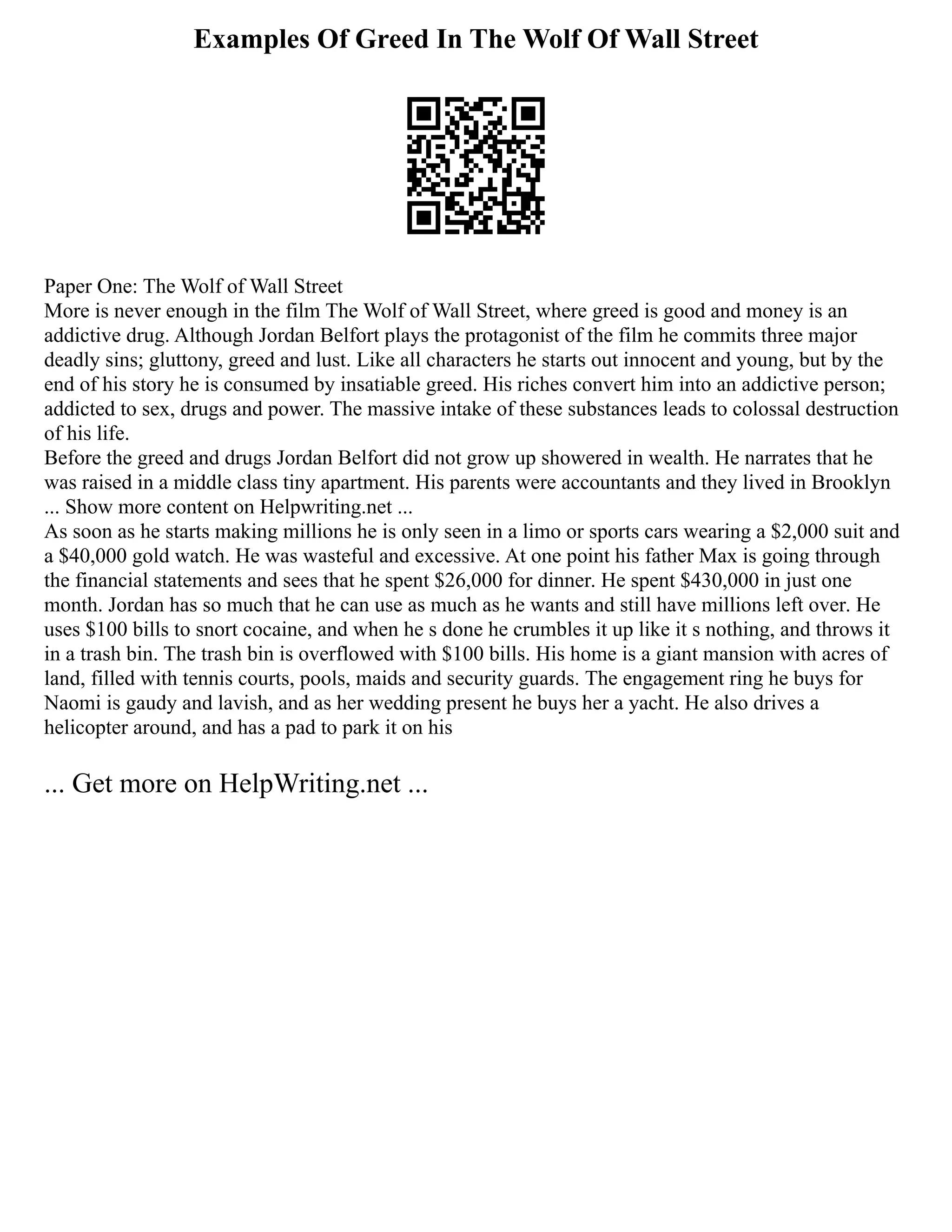 Examples Of Greed In The Wolf Of Wall Street
Paper One: The Wolf of Wall Street
More is never enough in the film The Wolf of Wall Street, where greed is good and money is an
addictive drug. Although Jordan Belfort plays the protagonist of the film he commits three major
deadly sins; gluttony, greed and lust. Like all characters he starts out innocent and young, but by the
end of his story he is consumed by insatiable greed. His riches convert him into an addictive person;
addicted to sex, drugs and power. The massive intake of these substances leads to colossal destruction
of his life.
Before the greed and drugs Jordan Belfort did not grow up showered in wealth. He narrates that he
was raised in a middle class tiny apartment. His parents were accountants and they lived in Brooklyn
... Show more content on Helpwriting.net ...
As soon as he starts making millions he is only seen in a limo or sports cars wearing a $2,000 suit and
a $40,000 gold watch. He was wasteful and excessive. At one point his father Max is going through
the financial statements and sees that he spent $26,000 for dinner. He spent $430,000 in just one
month. Jordan has so much that he can use as much as he wants and still have millions left over. He
uses $100 bills to snort cocaine, and when he s done he crumbles it up like it s nothing, and throws it
in a trash bin. The trash bin is overflowed with $100 bills. His home is a giant mansion with acres of
land, filled with tennis courts, pools, maids and security guards. The engagement ring he buys for
Naomi is gaudy and lavish, and as her wedding present he buys her a yacht. He also drives a
helicopter around, and has a pad to park it on his
... Get more on HelpWriting.net ...
 