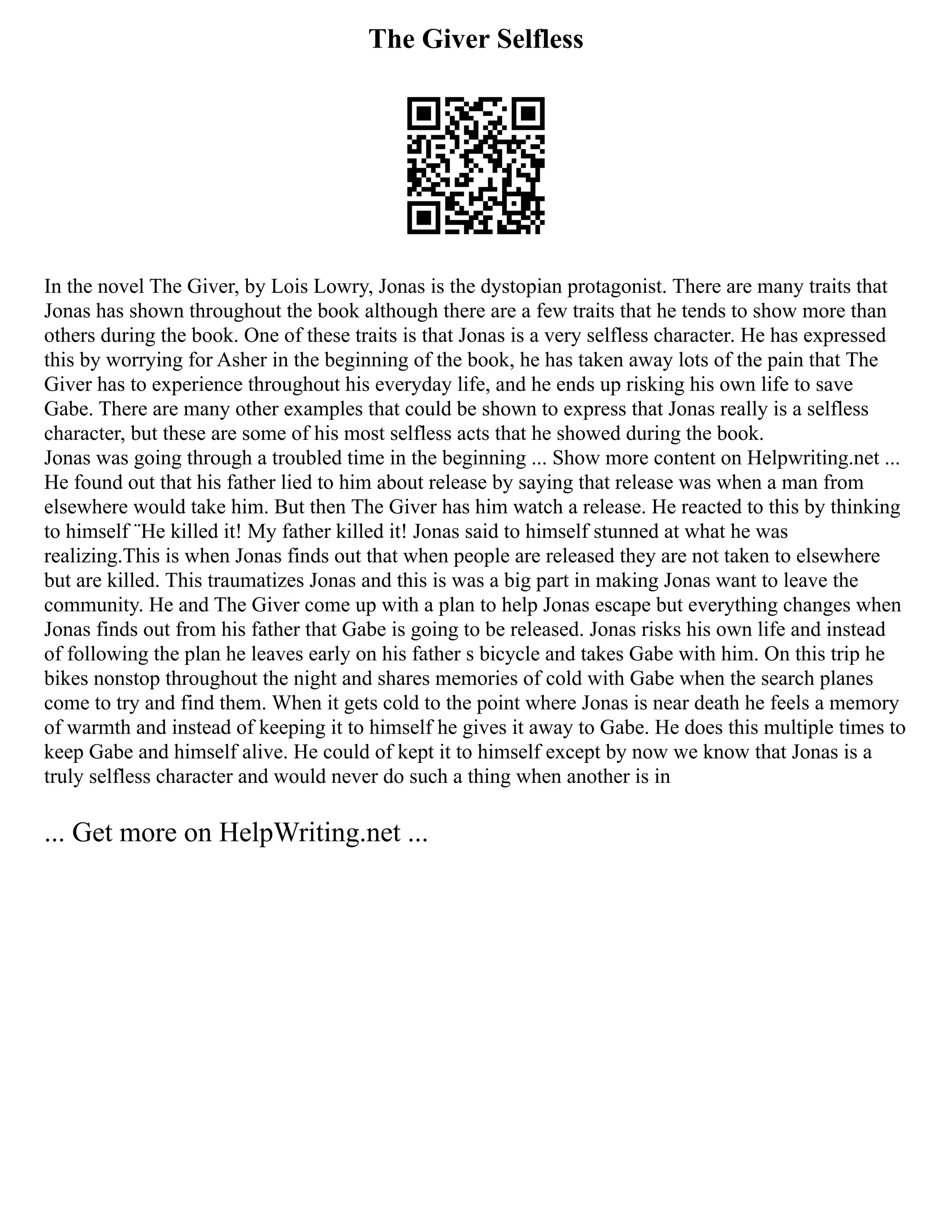The Giver Selfless
In the novel The Giver, by Lois Lowry, Jonas is the dystopian protagonist. There are many traits that
Jonas has shown throughout the book although there are a few traits that he tends to show more than
others during the book. One of these traits is that Jonas is a very selfless character. He has expressed
this by worrying for Asher in the beginning of the book, he has taken away lots of the pain that The
Giver has to experience throughout his everyday life, and he ends up risking his own life to save
Gabe. There are many other examples that could be shown to express that Jonas really is a selfless
character, but these are some of his most selfless acts that he showed during the book.
Jonas was going through a troubled time in the beginning ... Show more content on Helpwriting.net ...
He found out that his father lied to him about release by saying that release was when a man from
elsewhere would take him. But then The Giver has him watch a release. He reacted to this by thinking
to himself ¨He killed it! My father killed it! Jonas said to himself stunned at what he was
realizing.This is when Jonas finds out that when people are released they are not taken to elsewhere
but are killed. This traumatizes Jonas and this is was a big part in making Jonas want to leave the
community. He and The Giver come up with a plan to help Jonas escape but everything changes when
Jonas finds out from his father that Gabe is going to be released. Jonas risks his own life and instead
of following the plan he leaves early on his father s bicycle and takes Gabe with him. On this trip he
bikes nonstop throughout the night and shares memories of cold with Gabe when the search planes
come to try and find them. When it gets cold to the point where Jonas is near death he feels a memory
of warmth and instead of keeping it to himself he gives it away to Gabe. He does this multiple times to
keep Gabe and himself alive. He could of kept it to himself except by now we know that Jonas is a
truly selfless character and would never do such a thing when another is in
... Get more on HelpWriting.net ...
 