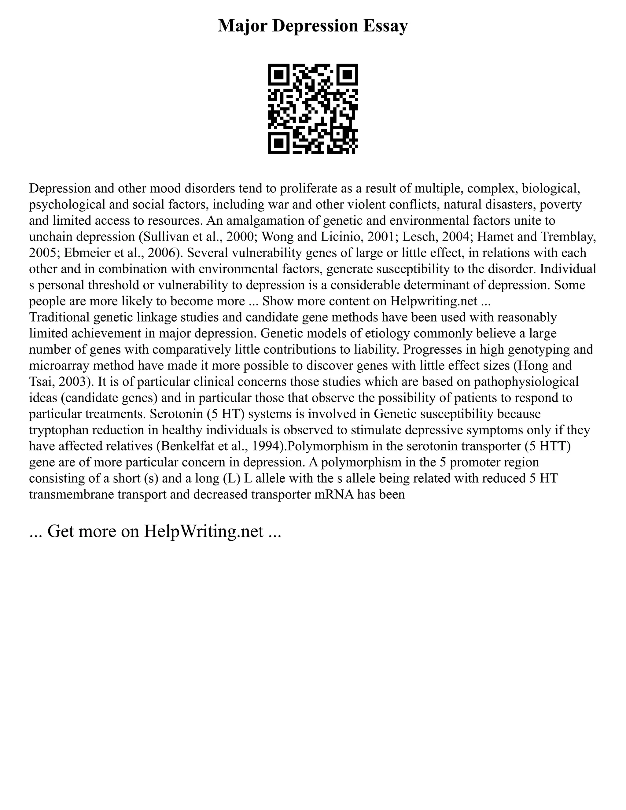 Major Depression Essay
Depression and other mood disorders tend to proliferate as a result of multiple, complex, biological,
psychological and social factors, including war and other violent conflicts, natural disasters, poverty
and limited access to resources. An amalgamation of genetic and environmental factors unite to
unchain depression (Sullivan et al., 2000; Wong and Licinio, 2001; Lesch, 2004; Hamet and Tremblay,
2005; Ebmeier et al., 2006). Several vulnerability genes of large or little effect, in relations with each
other and in combination with environmental factors, generate susceptibility to the disorder. Individual
s personal threshold or vulnerability to depression is a considerable determinant of depression. Some
people are more likely to become more ... Show more content on Helpwriting.net ...
Traditional genetic linkage studies and candidate gene methods have been used with reasonably
limited achievement in major depression. Genetic models of etiology commonly believe a large
number of genes with comparatively little contributions to liability. Progresses in high genotyping and
microarray method have made it more possible to discover genes with little effect sizes (Hong and
Tsai, 2003). It is of particular clinical concerns those studies which are based on pathophysiological
ideas (candidate genes) and in particular those that observe the possibility of patients to respond to
particular treatments. Serotonin (5 HT) systems is involved in Genetic susceptibility because
tryptophan reduction in healthy individuals is observed to stimulate depressive symptoms only if they
have affected relatives (Benkelfat et al., 1994).Polymorphism in the serotonin transporter (5 HTT)
gene are of more particular concern in depression. A polymorphism in the 5 promoter region
consisting of a short (s) and a long (L) L allele with the s allele being related with reduced 5 HT
transmembrane transport and decreased transporter mRNA has been
... Get more on HelpWriting.net ...
 