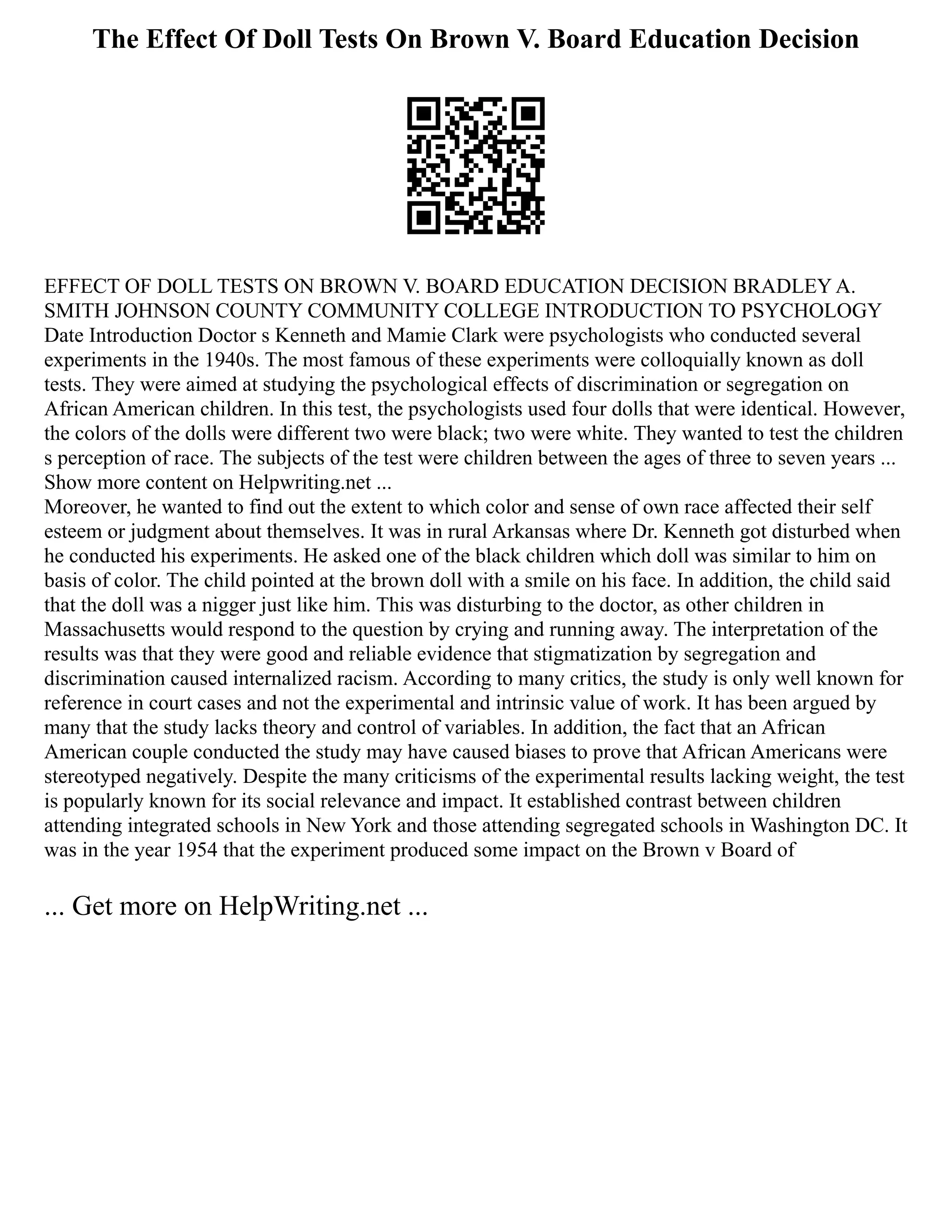 The Effect Of Doll Tests On Brown V. Board Education Decision
EFFECT OF DOLL TESTS ON BROWN V. BOARD EDUCATION DECISION BRADLEY A.
SMITH JOHNSON COUNTY COMMUNITY COLLEGE INTRODUCTION TO PSYCHOLOGY
Date Introduction Doctor s Kenneth and Mamie Clark were psychologists who conducted several
experiments in the 1940s. The most famous of these experiments were colloquially known as doll
tests. They were aimed at studying the psychological effects of discrimination or segregation on
African American children. In this test, the psychologists used four dolls that were identical. However,
the colors of the dolls were different two were black; two were white. They wanted to test the children
s perception of race. The subjects of the test were children between the ages of three to seven years ...
Show more content on Helpwriting.net ...
Moreover, he wanted to find out the extent to which color and sense of own race affected their self
esteem or judgment about themselves. It was in rural Arkansas where Dr. Kenneth got disturbed when
he conducted his experiments. He asked one of the black children which doll was similar to him on
basis of color. The child pointed at the brown doll with a smile on his face. In addition, the child said
that the doll was a nigger just like him. This was disturbing to the doctor, as other children in
Massachusetts would respond to the question by crying and running away. The interpretation of the
results was that they were good and reliable evidence that stigmatization by segregation and
discrimination caused internalized racism. According to many critics, the study is only well known for
reference in court cases and not the experimental and intrinsic value of work. It has been argued by
many that the study lacks theory and control of variables. In addition, the fact that an African
American couple conducted the study may have caused biases to prove that African Americans were
stereotyped negatively. Despite the many criticisms of the experimental results lacking weight, the test
is popularly known for its social relevance and impact. It established contrast between children
attending integrated schools in New York and those attending segregated schools in Washington DC. It
was in the year 1954 that the experiment produced some impact on the Brown v Board of
... Get more on HelpWriting.net ...
 