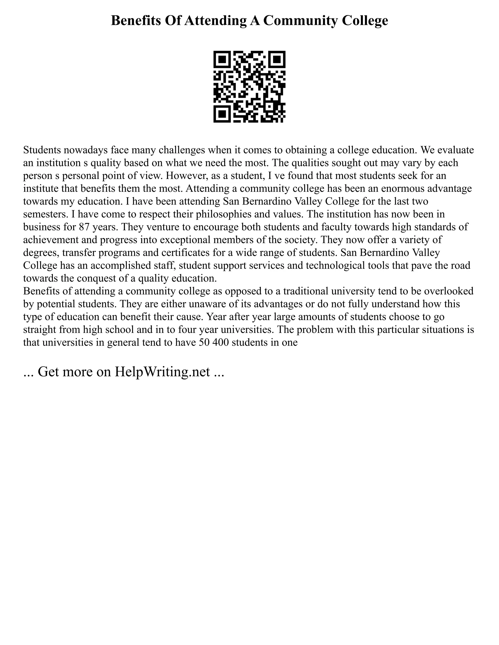 Benefits Of Attending A Community College
Students nowadays face many challenges when it comes to obtaining a college education. We evaluate
an institution s quality based on what we need the most. The qualities sought out may vary by each
person s personal point of view. However, as a student, I ve found that most students seek for an
institute that benefits them the most. Attending a community college has been an enormous advantage
towards my education. I have been attending San Bernardino Valley College for the last two
semesters. I have come to respect their philosophies and values. The institution has now been in
business for 87 years. They venture to encourage both students and faculty towards high standards of
achievement and progress into exceptional members of the society. They now offer a variety of
degrees, transfer programs and certificates for a wide range of students. San Bernardino Valley
College has an accomplished staff, student support services and technological tools that pave the road
towards the conquest of a quality education.
Benefits of attending a community college as opposed to a traditional university tend to be overlooked
by potential students. They are either unaware of its advantages or do not fully understand how this
type of education can benefit their cause. Year after year large amounts of students choose to go
straight from high school and in to four year universities. The problem with this particular situations is
that universities in general tend to have 50 400 students in one
... Get more on HelpWriting.net ...
 