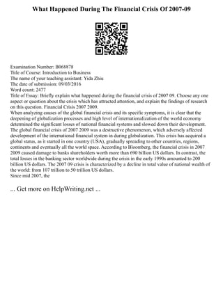 What Happened During The Financial Crisis Of 2007-09
Examination Number: B068878
Title of Course: Introduction to Business
The name of your teaching assistant: Yida Zhiu
The date of submission: 09/03/2016
Word count: 2477
Title of Essay: Briefly explain what happened during the financial crisis of 2007 09. Choose any one
aspect or question about the crisis which has attracted attention, and explain the findings of research
on this question. Financial Crisis 2007 2009.
When analyzing causes of the global financial crisis and its specific symptoms, it is clear that the
deepening of globalization processes and high level of internationalization of the world economy
determined the significant losses of national financial systems and slowed down their development.
The global financial crisis of 2007 2009 was a destructive phenomenon, which adversely affected
development of the international financial system in during globalization. This crisis has acquired a
global status, as it started in one country (USA), gradually spreading to other countries, regions,
continents and eventually all the world space. According to Bloomberg, the financial crisis in 2007
2009 caused damage to banks shareholders worth more than 690 billion US dollars. In contrast, the
total losses in the banking sector worldwide during the crisis in the early 1990s amounted to 200
billion US dollars. The 2007 09 crisis is characterized by a decline in total value of national wealth of
the world: from 107 trillion to 50 trillion US dollars.
Since mid 2007, the
... Get more on HelpWriting.net ...
 