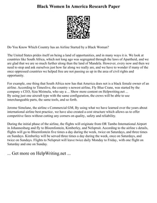 Black Women In America Research Paper
Do You Know Which Country has an Airline Started by a Black Woman?
The United States prides itself on being a land of opportunities, and in many ways it is. We look at
countries like South Africa, which not long ago was segregated through the laws of Apartheid, and we
are glad that we are so much further along than the land of Mandela. However, every now and then we
need to stop and ask ourselves just how far along we really are, and we have to wonder if many of the
once oppressed countries we helped free are not passing us up in the area of civil rights and
opportunity.
For example, one thing that South Africa now has that America does not is a black female owner of an
airline. According to Timeslive, the country s newest airline, Fly Blue Crane, was started by the
company s CEO, Siza Mzimela, who say a ... Show more content on Helpwriting.net ...
By using just one aircraft type with the same configuration, the crews will be able to use
interchangeable parts, the same tools, and so forth.
Jerome Simelane, the airline s Commercial GM, By using what we have learned over the years about
international airline best practice‚ we have also created a cost structure which allows us to offer
competitive fares without cutting any corners on quality‚ safety and reliability.
During the initial phase of the airline, the flights will originate from OR Tambo International Airport
in Johannesburg and fly to Bloemfontein, Kimberley, and Nelspruit. According to the airline s details,
flights will go to Bloemfontein five times a day during the week‚ twice on Saturdays, and three times
on Sundays. Kimberley will be served three times a day during the week, once on Saturdays, and
twice on Sundays. Flights to Nelspruit will leave twice daily Monday to Friday‚ with one flight on
Saturday and one on Sunday.
... Get more on HelpWriting.net ...
 