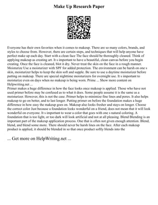 Make Up Research Paper
Everyone has their own favorites when it comes to makeup. There are so many colors, brands, and
styles to choose from. However, there are certain steps, and techniques that will help anyone have
perfect make up each day. Start with a clean face The face should be thoroughly cleaned. Think of
applying makeup as creating art. It s important to have a beautiful, clean canvas before you begin
creating. Once the face is cleaned, blot it dry. Never treat the skin on the face in a rough manner.
Moisturize Use a moisturizer with SPF for added protection. The environment can be harsh on one s
skin, moisturizer helps to keep the skin soft and supple. Be sure to use a daytime moisturizer before
putting on makeup. There are special nighttime moisturizers for overnight use. It s important to
moisturize even on days when no makeup is being worn. Prime ... Show more content on
Helpwriting.net ...
Primer makes a huge difference in how the face looks once makeup is applied. Those who have not
used primer before may be confused as to what it does. Some people assume it is the same as a
moisturizer. However, this is not the case. Primer helps to minimize fine lines and pores. It also helps
makeup to go on better, and to last longer. Putting primer on before the foundation makes a huge
difference in how easy the makeup goes on. Makeup also looks fresher and stays on longer. Choose
the correct color Just because a foundation looks wonderful on a friend, does not mean that it will look
wonderful on everyone. It s important to wear a color that goes with one s natural coloring. A
foundation that is too light, or too dark will look artificial and not at all pleasing. Blend Blending is an
important part of the makeup application process. One that is often not given enough attention. Blend,
blend, and blend some more. There should never be harsh lines on the face. After each makeup
product is applied, it should be blended in so that once product softly blends into the
... Get more on HelpWriting.net ...
 