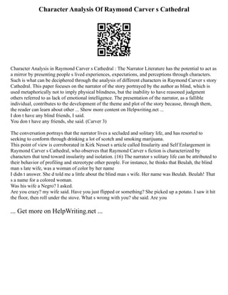 Character Analysis Of Raymond Carver s Cathedral
Character Analysis in Raymond Carver s Cathedral : The Narrator Literature has the potential to act as
a mirror by presenting people s lived experiences, expectations, and perceptions through characters.
Such is what can be deciphered through the analysis of different characters in Raymond Carver s story
Cathedral. This paper focuses on the narrator of the story portrayed by the author as blind, which is
used metaphorically not to imply physical blindness, but the inability to have reasoned judgment
others referred to as lack of emotional intelligence. The presentation of the narrator, as a fallible
individual, contributes to the development of the theme and plot of the story because, through them,
the reader can learn about other ... Show more content on Helpwriting.net ...
I don t have any blind friends, I said.
You don t have any friends, she said. (Carver 3)
The conversation portrays that the narrator lives a secluded and solitary life, and has resorted to
seeking to conform through drinking a lot of scotch and smoking marijuana.
This point of view is corroborated in Kirk Nesset s article called Insularity and Self Enlargement in
Raymond Carver s Cathedral, who observes that Raymond Carver s fiction is characterized by
characters that tend toward insularity and isolation. (16) The narrator s solitary life can be attributed to
their behavior of profiling and stereotype other people. For instance, he thinks that Beulah, the blind
man s late wife, was a woman of color by her name
I didn t answer. She d told me a little about the blind man s wife. Her name was Beulah. Beulah! That
s a name for a colored woman.
Was his wife a Negro? I asked.
Are you crazy? my wife said. Have you just flipped or something? She picked up a potato. I saw it hit
the floor, then roll under the stove. What s wrong with you? she said. Are you
... Get more on HelpWriting.net ...
 