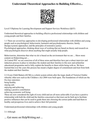 Understand Theoretical Approaches to Building Effective...
Level 5 Diploma for Learning Development and Support Services Workforce (QCF)
Understand theoretical approaches to building effective professional relationships with children and
young people and their families.
1.1 There are several key approaches to developing professional relationships with children and young
people such as psychological, behaviourist, humanist and psychodynamic theories; family
therapy/systems approaches; and the principles of restorative justice.
Psychological approaches, thinking about ways of working that are based on theory and research on
what psychologists discover about anything that might actually help people.
Behaviourists, determine that what we do is based on the environment that we are ... Show more
content on Helpwriting.net ...
At Central PEC we are conscious of all of these areas and therefore have put a robust interview and
induction process in place to introduce the student and their families to this new and unfamiliar
educational programme and to fully explain the benefits to them whilst being with us. We have
learned that over the years this process has meant a higher degree of commitment and trust from both
the student and their families.
2.3 Every Child Matters (ECM) is a whole system reform after the tragic death of Victoria Climbie
whereby other acts such as the Children s Act 2004 were built upon. The foundations of which are the
five key outcomes:
being healthy
staying safe
enjoying and achieving
making a positive contribution
achieving economic well being
These are now considered the right of every child and are all more achievable if you have a positive
relationship with both the child and the families concerned so that trust can be built up to facilitate
positive influences that can be used to guide them into choosing the correct paths and lead them to
healthy and prosperous lives and to achieve their full potential.
Understand professional relationships with children and young people
3.1 Although
... Get more on HelpWriting.net ...
 