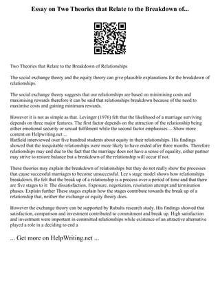 Essay on Two Theories that Relate to the Breakdown of...
Two Theories that Relate to the Breakdown of Relationships
The social exchange theory and the equity theory can give plausible explanations for the breakdown of
relationships.
The social exchange theory suggests that our relationships are based on minimising costs and
maximising rewards therefore it can be said that relationships breakdown because of the need to
maximise costs and gaining minimum rewards.
However it is not as simple as that. Levinger (1976) felt that the likelihood of a marriage surviving
depends on three major features. The first factor depends on the attraction of the relationship being
either emotional security or sexual fulfilment while the second factor emphasises ... Show more
content on Helpwriting.net ...
Hatfield interviewed over five hundred students about equity in their relationships. His findings
showed that the inequitable relationships were more likely to have ended after three months. Therefore
relationships may end due to the fact that the marriage does not have a sense of equality, either partner
may strive to restore balance but a breakdown of the relationship will occur if not.
These theories may explain the breakdown of relationships but they do not really show the processes
that cause successful marriages to become unsuccessful. Lee s stage model shows how relationships
breakdown. He felt that the break up of a relationship is a process over a period of time and that there
are five stages to it: The dissatisfaction, Exposure, negotiation, resolution attempt and termination
phases. Explain further These stages explain how the stages contribute towards the break up of a
relationship that, neither the exchange or equity theory does.
However the exchange theory can be supported by Rubults research study. His findings showed that
satisfaction, comparison and investment contributed to commitment and break up. High satisfaction
and investment were important in committed relationships while existence of an attractive alternative
played a role in a deciding to end a
... Get more on HelpWriting.net ...
 