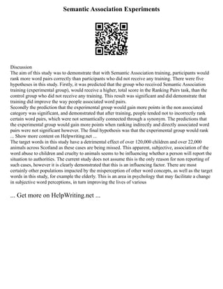 Semantic Association Experiments
Discussion
The aim of this study was to demonstrate that with Semantic Association training, participants would
rank more word pairs correctly than participants who did not receive any training. There were five
hypotheses in this study. Firstly, it was predicted that the group who received Semantic Association
training (experimental group), would receive a higher, total score in the Ranking Pairs task, than the
control group who did not receive any training. This result was significant and did demonstrate that
training did improve the way people associated word pairs.
Secondly the prediction that the experimental group would gain more points in the non associated
category was significant, and demonstrated that after training, people tended not to incorrectly rank
certain word pairs, which were not semantically connected through a synonym. The predictions that
the experimental group would gain more points when ranking indirectly and directly associated word
pairs were not significant however. The final hypothesis was that the experimental group would rank
... Show more content on Helpwriting.net ...
The target words in this study have a detrimental effect of over 120,000 children and over 22,000
animals across Scotland as these cases are being missed. This apparent, subjective, association of the
word abuse to children and cruelty to animals seems to be influencing whether a person will report the
situation to authorities. The current study does not assume this is the only reason for non reporting of
such cases, however it is clearly demonstrated that this is an influencing factor. There are most
certainly other populations impacted by the misperception of other word concepts, as well as the target
words in this study, for example the elderly. This is an area in psychology that may facilitate a change
in subjective word perceptions, in turn improving the lives of various
... Get more on HelpWriting.net ...
 