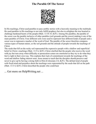 The Parable Of The Sower
In His teachings, Christ used parables to pass earthly stories with a heavenly meaning to the multitude.
He used parables in His teachings to not only fulfill prophecy but also to enlighten the true hearted to
challenge hardened hearts of the people (Matt. 13:34 35, KJV). Among His parables, the parable of
the sower was the parable inclusive of other parables (soil grounds and the sower) making it one of the
main parables of Christ. Four different soils were used to represent four different kinds of people and a
sower was to represent a teacher of the word of God. The parable of the sower therefore compares
various types of human nature, as the soil grounds and the attitude of people towards the teachings of
Christ.
The seeds that fell on the rocky soil represented the expressive people with a shallow and superficial
belief in Christ s teachings (Matt. 13:5 6, KJV). Christ clarified that the people who receive the word
with joy but turn away when difficulty or persecution comes are emotional as they try to do what they
feel is right in their own way. This explains their lack of commitment towards the teachings of the
word and shallow fading interest soon. Jesus meant to teach that the disciples should preserve and
never to give up by having a strong faith in Him (Colossians 2:6, KJV). The defiant kind of people
with fixed mind and prejudice about the teachings were represented by the seeds that fell on the path
(Matt. 13:3 4, KJV). Christ described the people who could hear
... Get more on HelpWriting.net ...
 