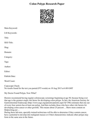 Colon Polyps Research Paper
Main Keyword:
LSI Keywords:
Title:
SEO Title:
Slug:
Domain:
Category:
Tags:
Author:
Editor:
Publish Date:
Word Count:
Copyscape Check:
No results found for the text you pasted (975 words) on 10 Aug 2015 at 6:00 GMT
My Doctor Found Polyps, Now What?
Doctors recommend having regular colonoscopy screenings beginning at age 50, because being over
that age is the greatest single risk factor for developing colon polyps. In fact, the American Society for
Gastrointestinal Endoscopy (http://www.asge.org/patients/patients.aspx?id=396) estimates that one out
of every four seniors has at least one polyp. And that excludes those who have other risk factors for
developing colon cancer or other growths. This means about 25 percent ... Show more content on
Helpwriting.net ...
During these lab tests, specially trained technicians will be able to determine if they contain cancer,
have a potential to develop into malignant masses or if their characteristics indicate other polyps may
form in the same area in the future.
 