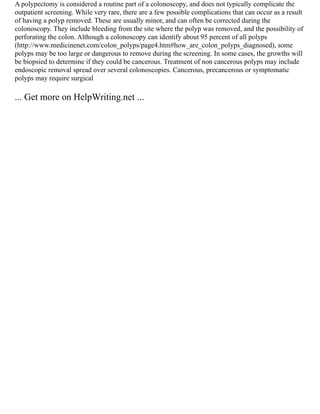 A polypectomy is considered a routine part of a colonoscopy, and does not typically complicate the
outpatient screening. While very rare, there are a few possible complications that can occur as a result
of having a polyp removed. These are usually minor, and can often be corrected during the
colonoscopy. They include bleeding from the site where the polyp was removed, and the possibility of
perforating the colon. Although a colonoscopy can identify about 95 percent of all polyps
(http://www.medicinenet.com/colon_polyps/page4.htm#how_are_colon_polyps_diagnosed), some
polyps may be too large or dangerous to remove during the screening. In some cases, the growths will
be biopsied to determine if they could be cancerous. Treatment of non cancerous polyps may include
endoscopic removal spread over several colonoscopies. Cancerous, precancerous or symptomatic
polyps may require surgical
... Get more on HelpWriting.net ...
 