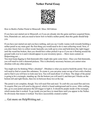 Nether Portal Essay
How to Build a Nether Portal in Minecraft: Xbox 360 Edition
If you have just started out in Minecraft, or if you are already into the game and have acquired Stone,
Iron, Diamonds ect. and you need to know how to build a nether portal, then this guide should help
you.
If you have just started out and you have nothing, and you say I really wanna work towards building a
nether portal as my main goal. the first thing you would need to do is start collecting wood. Now, if
you don t know how to collect wood, basically you walk up to a tree and hold down the right trigger
until the wood has broken, then you should have either picked it up or if you see it floating around the
ground walk over to it and it should appear in your inventory (press ... Show more content on
Helpwriting.net ...
You must keep digging to find diamonds (this might take quite some time) . Once you find diamonds,
you will need to craft a diamond pickaxe. This is absolutely necessary because you cannot mine
obsidian with any other pickaxe.
You might now be thinking What s obsidian? . Obsidian is what you need to build the portal. Now you
will need to find or create this substance. To create it, you can pour water on top of lava with a bucket,
and to find it you will have to look near lava. You will need about 12 of these. The shape of the portal
is going to be a rectangle, standing up. On the bottom you will need 4, and then put 3 blocks on the
bottom left and right blocks, then two in between those two at the top.
The portal is not complete, though. You will need flint and steel. To craft this you need flint and iron.
To acquire flint you will need to dig gravel, which is found underground and in caves. After crafting
this, go to your portal and press the left trigger to light it. It should be purple inside of the rectangle,
which means that it worked. To go inside you just have to stand there until you appear in the Nether.
So obviously that means it worked. You have successfully created a nether
... Get more on HelpWriting.net ...
 