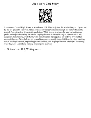 Joe s Work Case Study
Joe attended Central High School in Manchester, NH. Since he joined the Marine Corp at 17 years old
he did not graduate. However, he has obtained several certifications through his work with quality
control, first aid, and environmental regulations. While he was in school, he received satisfactory
grades and enjoyed learning. Joe values keeping children in school as long as you can and is pro
education. For example, while Kathy went back to school he supported her and was proud of her
accomplishments. When helping his grandchildren or a potential foster child learn he plans on sitting
down, reading with them, explaining pictures or ideas, and playing with them. He enjoys discussing
what they have learned and working counting into everyday
... Get more on HelpWriting.net ...
 