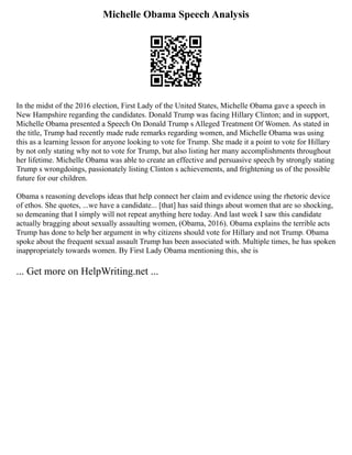 Michelle Obama Speech Analysis
In the midst of the 2016 election, First Lady of the United States, Michelle Obama gave a speech in
New Hampshire regarding the candidates. Donald Trump was facing Hillary Clinton; and in support,
Michelle Obama presented a Speech On Donald Trump s Alleged Treatment Of Women. As stated in
the title, Trump had recently made rude remarks regarding women, and Michelle Obama was using
this as a learning lesson for anyone looking to vote for Trump. She made it a point to vote for Hillary
by not only stating why not to vote for Trump, but also listing her many accomplishments throughout
her lifetime. Michelle Obama was able to create an effective and persuasive speech by strongly stating
Trump s wrongdoings, passionately listing Clinton s achievements, and frightening us of the possible
future for our children.
Obama s reasoning develops ideas that help connect her claim and evidence using the rhetoric device
of ethos. She quotes, ...we have a candidate... [that] has said things about women that are so shocking,
so demeaning that I simply will not repeat anything here today. And last week I saw this candidate
actually bragging about sexually assaulting women, (Obama, 2016). Obama explains the terrible acts
Trump has done to help her argument in why citizens should vote for Hillary and not Trump. Obama
spoke about the frequent sexual assault Trump has been associated with. Multiple times, he has spoken
inappropriately towards women. By First Lady Obama mentioning this, she is
... Get more on HelpWriting.net ...
 