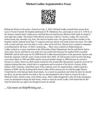 Michael Ludka Argumentative Essay
Riding his Harley to his uncle s funeral on July, 2, 2014, Michael Ludka wanted butter pecan from
Leon s Frozen Custard. He headed eastbound on W. Oklahoma Ave, and ready to turn on S. 27th St. at
the famous custard stand. Ludka never satisfied that craving because Maurice Doll made an illegal U
turn right into Ludka. The kicker? Doll did not even have a driver s license. Ludka, 60, received a
broken hand, hip, shoulder, leg, foot, ribs and two broken arms. He spent almost three months in the
hospital, and he endured more than 15 surgeries and says that he will need at least one more. He walks
with a crutch and may never be able to wear a shoe on his left foot. Doctors have wanted to amputate
everything below the knee. At Doll s sentencing, ... Show more content on Helpwriting.net ...
Ludka worked as a career machinist at the Milwaukee Water Department, but he said that he had to
retire early, but he said that he was lucky he even could retire because his medical bills exceeded
$600,000, and he had to pay for $13,000 himself. Ludka showed pictures of the gruesome injuries and
listed the surgeries with the court. Courts records show Doll, 34, had an prior arrest record with drug
convictions back in 1998 and 2000, and he received another charge in 2006 because he carried a
firearm as a felon. However, Doll mostly turned his life around after that period, except he received 10
citations during that time, which led to a suspension and revocation of his driver s license. Kiley
Zellner, Doll s attorney, stated that some of the citations were for unpaid tickets, which reached a
balance of $880. On the morning Doll struck Ludka off his motorcycle, he told the judge Dennis
Cimpl that his wife had just had a heart attack. As a result, he panicked, and while he knew he should
not drive, he put her and the two kids in the car and attempted to drive them to Aurora St Luke s
Medical Center, which is only a few blocks away. After Ludka dropped his wife off at the emergency
room, he attempted to bring his kids home, which is when he struck Ludka. Doll stated that he did
what he believed was right even though he knew he should
... Get more on HelpWriting.net ...
 