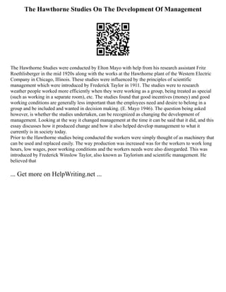 The Hawthorne Studies On The Development Of Management
The Hawthorne Studies were conducted by Elton Mayo with help from his research assistant Fritz
Roethlisberger in the mid 1920s along with the works at the Hawthorne plant of the Western Electric
Company in Chicago, Illinois. These studies were influenced by the principles of scientific
management which were introduced by Frederick Taylor in 1911. The studies were to research
weather people worked more efficiently when they were working as a group, being treated as special
(such as working in a separate room), etc. The studies found that good incentives (money) and good
working conditions are generally less important than the employees need and desire to belong in a
group and be included and wanted in decision making. (E. Mayo 1946). The question being asked
however, is whether the studies undertaken, can be recognized as changing the development of
management. Looking at the way it changed management at the time it can be said that it did, and this
essay discusses how it produced change and how it also helped develop management to what it
currently is in society today.
Prior to the Hawthorne studies being conducted the workers were simply thought of as machinery that
can be used and replaced easily. The way production was increased was for the workers to work long
hours, low wages, poor working conditions and the workers needs were also disregarded. This was
introduced by Frederick Winslow Taylor, also known as Taylorism and scientific management. He
believed that
... Get more on HelpWriting.net ...
 