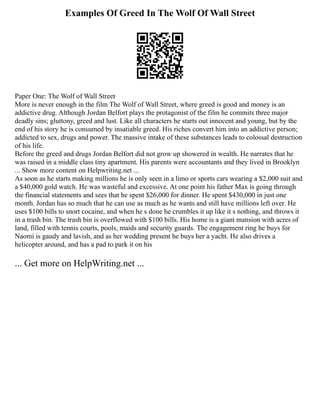Examples Of Greed In The Wolf Of Wall Street
Paper One: The Wolf of Wall Street
More is never enough in the film The Wolf of Wall Street, where greed is good and money is an
addictive drug. Although Jordan Belfort plays the protagonist of the film he commits three major
deadly sins; gluttony, greed and lust. Like all characters he starts out innocent and young, but by the
end of his story he is consumed by insatiable greed. His riches convert him into an addictive person;
addicted to sex, drugs and power. The massive intake of these substances leads to colossal destruction
of his life.
Before the greed and drugs Jordan Belfort did not grow up showered in wealth. He narrates that he
was raised in a middle class tiny apartment. His parents were accountants and they lived in Brooklyn
... Show more content on Helpwriting.net ...
As soon as he starts making millions he is only seen in a limo or sports cars wearing a $2,000 suit and
a $40,000 gold watch. He was wasteful and excessive. At one point his father Max is going through
the financial statements and sees that he spent $26,000 for dinner. He spent $430,000 in just one
month. Jordan has so much that he can use as much as he wants and still have millions left over. He
uses $100 bills to snort cocaine, and when he s done he crumbles it up like it s nothing, and throws it
in a trash bin. The trash bin is overflowed with $100 bills. His home is a giant mansion with acres of
land, filled with tennis courts, pools, maids and security guards. The engagement ring he buys for
Naomi is gaudy and lavish, and as her wedding present he buys her a yacht. He also drives a
helicopter around, and has a pad to park it on his
... Get more on HelpWriting.net ...
 