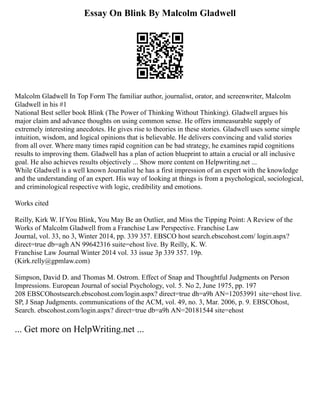 Essay On Blink By Malcolm Gladwell
Malcolm Gladwell In Top Form The familiar author, journalist, orator, and screenwriter, Malcolm
Gladwell in his #1
National Best seller book Blink (The Power of Thinking Without Thinking). Gladwell argues his
major claim and advance thoughts on using common sense. He offers immeasurable supply of
extremely interesting anecdotes. He gives rise to theories in these stories. Gladwell uses some simple
intuition, wisdom, and logical opinions that is believable. He delivers convincing and valid stories
from all over. Where many times rapid cognition can be bad strategy, he examines rapid cognitions
results to improving them. Gladwell has a plan of action blueprint to attain a crucial or all inclusive
goal. He also achieves results objectively ... Show more content on Helpwriting.net ...
While Gladwell is a well known Journalist he has a first impression of an expert with the knowledge
and the understanding of an expert. His way of looking at things is from a psychological, sociological,
and criminological respective with logic, credibility and emotions.
Works cited
Reilly, Kirk W. If You Blink, You May Be an Outlier, and Miss the Tipping Point: A Review of the
Works of Malcolm Gladwell from a Franchise Law Perspective. Franchise Law
Journal, vol. 33, no 3, Winter 2014, pp. 339 357. EBSCO host search.ebscohost.com/ login.aspx?
direct=true db=agh AN 99642316 suite=ehost live. By Reilly, K. W.
Franchise Law Journal Winter 2014 vol. 33 issue 3p 339 357. 19p.
(Kirk.relly@gpmlaw.com)
Simpson, David D. and Thomas M. Ostrom. Effect of Snap and Thoughtful Judgments on Person
Impressions. European Journal of social Psychology, vol. 5. No 2, June 1975, pp. 197
208 EBSCOhostsearch.ebscohost.com/login.aspx? direct=true dh=a9h AN=12053991 site=ehost live.
SP, J Snap Judgments. communications of the ACM, vol. 49, no. 3, Mar. 2006, p. 9. EBSCOhost,
Search. ebscohost.com/login.aspx? direct=true db=a9h AN=20181544 site=ehost
... Get more on HelpWriting.net ...
 
