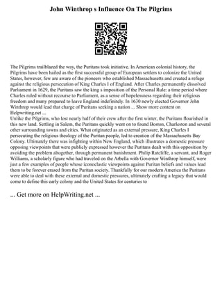 John Winthrop s Influence On The Pilgrims
The Pilgrims trailblazed the way, the Puritans took initiative. In American colonial history, the
Pilgrims have been hailed as the first successful group of European settlers to colonize the United
States, however, few are aware of the pioneers who established Massachusetts and created a refuge
against the religious persecution of King Charles I of England. After Charles permanently dissolved
Parliament in 1629, the Puritans saw the king s imposition of the Personal Rule: a time period where
Charles ruled without recourse to Parliament, as a sense of hopelessness regarding their religious
freedom and many prepared to leave England indefinitely. In 1630 newly elected Governor John
Winthrop would lead that charge of Puritans seeking a nation ... Show more content on
Helpwriting.net ...
Unlike the Pilgrims, who lost nearly half of their crew after the first winter, the Puritans flourished in
this new land. Settling in Salem, the Puritans quickly went on to found Boston, Charleston and several
other surrounding towns and cities. What originated as an external pressure, King Charles I
persecuting the religious theology of the Puritan people, led to creation of the Massachusetts Bay
Colony. Ultimately there was infighting within New England, which illustrates a domestic pressure
opposing viewpoints that were publicly expressed however the Puritans dealt with this opposition by
avoiding the problem altogether, through permanent banishment. Philip Ratcliffe, a servant, and Roger
Williams, a scholarly figure who had traveled on the Arbella with Governor Winthrop himself, were
just a few examples of people whose iconoclastic viewpoints against Puritan beliefs and values lead
them to be forever erased from the Puritan society. Thankfully for our modern America the Puritans
were able to deal with these external and domestic pressures, ultimately crafting a legacy that would
come to define this early colony and the United States for centuries to
... Get more on HelpWriting.net ...
 