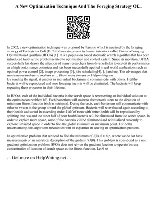 A New Optimization Technique And The Foraging Strategy Of...
In 2002, a new optimization technique was proposed by Passino which is inspired by the foraging
strategy of Escherichia Coli (E. Coli) bacteria present in human intestines called Bacteria Foraging
Optimization Algorithm (BFOA) [1]. It is a population based stochastic search algorithm that has been
introduced to solve the problem related to optimization and control system. Since its inception, BFOA
successfully has drawn the attention of many researchers from diverse fields to exploit its performance
as a high performance optimizer and has been successfully applied in real world applications such as
optimal power control [2], image processing [3], jobs scheduling[4], [5] and etc. The advantages that
motivate researchers to explore its ... Show more content on Helpwriting.net ...
By sending the signal, it enables an individual bacterium to communicate with others. Healthy
bacteria will be reproduced and poor foraging bacteria will be eliminated. The bacteria will keep
repeating these processes in their lifetime.
In BFOA, each of the individual bacteria in the search space is representing an individual solution to
the optimization problem [6]. Each bacterium will undergo chemotactic steps to the direction of
minimum fitness function (rich in nutrients). During the taxis, each bacterium will communicate with
other to swarm in the group toward the global optimum. Bacteria will be evaluated again according to
their health and sorted in ascending order. Half of them with better health will be reproduced by
splitting into two and the other half of poor health bacteria will be eliminated from the search space. In
order to explore more space, some of the bacteria will be eliminated and reinitialized randomly to
explore unvisited space in order to find the global minimum or maximum point. For better
understanding, this algorithm mechanism will be explained in solving an optimization problem.
In optimization problem that we need to find the minimum of J(θ), θ ∈ ℜp, where we do not have
measurements or an analytical description of the gradient ∇J(θ). This problem is considered as a non
gradient optimization problem. BFOA does not rely on the gradient function to operate but use
concentration of location of search space as the fitness function. Let θ be
... Get more on HelpWriting.net ...
 