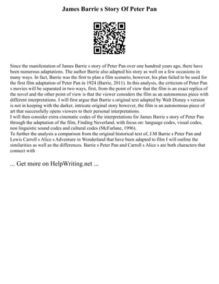 James Barrie s Story Of Peter Pan
Since the manifestation of James Barrie s story of Peter Pan over one hundred years ago, there have
been numerous adaptations. The author Barrie also adapted his story as well on a few occasions in
many ways. In fact, Barrie was the first to plan a film scenario, however, his plan failed to be used for
the first film adaptation of Peter Pan in 1924 (Barrie, 2011). In this analysis, the criticism of Peter Pan
s movies will be separated in two ways, first, from the point of view that the film is an exact replica of
the novel and the other point of view is that the viewer considers the film as an autonomous piece with
different interpretations. I will first argue that Barrie s original text adapted by Walt Disney s version
is not in keeping with the darker, intricate original story however, the film is an autonomous piece of
art that successfully opens viewers to their personal interpretations.
I will then consider extra cinematic codes of the interpretations for James Barrie s story of Peter Pan
through the adaptation of the film, Finding Neverland, with focus on: language codes, visual codes,
non linguistic sound codes and cultural codes (McFarlane, 1996).
To further the analysis a comparison from the original historical text of, J.M Barrie s Peter Pan and
Lewis Carroll s Alice s Adventure in Wonderland that have been adapted to film I will outline the
similarities as well as the differences. Barrie s Peter Pan and Carroll s Alice s are both characters that
connect with
... Get more on HelpWriting.net ...
 